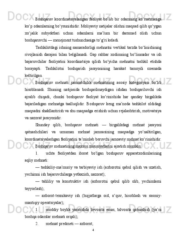 Boshqaruv   koordinatsiyalangan   faoliyat   bo‘lib   bir   odamning   ko‘rsatmasiga
ko‘p odamlarning bo‘ysunishidir. Moliyaviy natijalar olishni maqsad qilib qo‘ygan
xo‘jalik   subyektlari   uchun   odamlarni   ma’lum   bir   daromad   olish   uchun
boshqaruvchi — menejment tushunchasiga to‘g‘ri keladi. 
Tashkilotdagi  ishning samaradorligi  mehnatni  vertikal  tarzda  bo‘linishining
rivojlanish   darajasi   bilan   belgilanadi.   Gap   rahbar   xodimning   bo‘linmalar   va   ish
bajaruvchilar   faoliyatini   koordinatsiya   qilish   bo‘yicha   mehnatni   tashkil   etishda
borayapti.   Tashkilotni   boshqarish   jarayonining   harakat   tamoyili   sxemada
keltirilgan. 
Boshqaruv   mehnati   jamoatchilik   mehnatining   asosiy   kategoriyasi   bo‘lib
hisoblanadi.   Shuning   natijasida   boshqarilmaydigan   ishdan   boshqariluvchi   ish
ajralib   chiqadi,   chunki   boshqaruv   faoliyat   ko‘rinishida   har   qanday   birgalikda
bajariladigan   mehnatga   taalluqlidir.   Boshqaruv   keng   ma’noda   tashkilot   oldidagi
maqsadni shakllantirish va shu maqsadga erishish uchun rejalashtirish, motivatsiya
va nazorat jarayonidir. 
Shunday   qilib,   boshqaruv   mehnati   —   birgalikdagi   mehnat   jarayoni
qatnashchilari   va   umuman   mehnat   jamoasining   maqsadga   yo‘naltirilgan,
koordinatsiyalashgan faoliyatini ta’minlab beruvchi jamoaviy mehnat ko‘rinishidir.
Boshqaruv mehnatining maxsus xususiyatlarini ajratish mumkin: 
1. uchta   faoliyatdan   iborat   bo‘lgan   boshqaruv   apparatxodimlarining
aqliy mehnati: 
—   tashkiliy-ma’muriy   va   tarbiyaviy   ish   (axborotni   qabul   qilish   va   uzatish,
yechimni ish bajaruvchilarga yetkazish, nazorat); 
—   tahliliy   va   konstruktiv   ish   (axborotni   qabul   qilib   olib,   yechimlarni
tayyorlash);
—   axborot-texnikaviy   ish   (hujjatlarga   oid,   o‘quv,   hisoblash   va   rasmiy-
mantiqiy operatsiyalar); 
1. moddiy   boylik   yaratishda   bevosita   emas,   bilvosita   qatnashish   (ya’ni
boshqa odamlar mehnati orqali); 
2. mehnat predmeti — axborot; 
4 