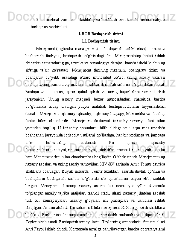 3. mehnat vositasi — tashkiliy va hisoblash texnikasi;5) mehnat natijasi
— boshqaruv yechimlari. 
I-BOB   Boshqarish tizimi
1.1 Boshqarish tizimi
Menejment   ( inglizcha :   management) — boshqarish, tashkil etish) — maxsus
boshqarish   faoliyati;   boshqarish   to g risidagi   fan.   Menejmentning   holati   ishlabʻ ʻ
chiqarish samaradorligiga, texnika va texnologiya darajasi hamda ishchi kuchining
sifatiga   ta sir   ko rsatadi.   Menejment   fanining   mazmuni   boshqaruv   tizimi   va	
ʼ ʻ
boshqaruv   ob yekti   orasidagi   o zaro   munosabat   bo lib,   uning   asosiy   vazifasi	
ʼ ʻ ʻ
boshqaruvning zamonaviy usullarini, rahbarlik san ati sirlarini o rganishdan iborat.	
ʼ ʻ
Boshqaruv   —   tanlov,   qaror   qabul   qilish   va   uning   bajarilishini   nazorat   etish
jarayonidir.   Uning   asosiy   maqsadi   bozor   munosabatlari   sharoitida   barcha
bo g inlarda   ishlay   oladigan   yuqori   malakali   boshqaruvchilarni   tayyorlashdan	
ʻ ʻ
iborat.   Menejment   ijtimoiy-iqtisodiy,   ijtimoiy-huquqiy,   kibernetika   va   boshqa
fanlar   bilan   aloqadordir.   Menejment   dastavval   iqtisodiy   nazariya   fani   bilan
yaqindan   bog liq.   U   iqtisodiy   qonunlarni   bilib   olishga   va   ularga   mos   ravishda	
ʻ
boshqarish  jarayonida  iqtisodiy   usullarni   qo llashga,   har   bir  xodimga  va  jamoaga	
ʻ
ta sir   ko rsatishga   asoslanadi.   Bir   qancha   iqtisodiy	
ʼ ʻ
fanlar:   makroiqtisodiyot ,   mikroiqtisodiyot ,   statistika,   mehnat   iqtisodiyoti   kabilar
ham Menejment fani bilan chambarchas bog liqdir. O zbekistonda Menejmentning	
ʻ ʻ
nazariy asoslari va uning asosiy tamoyillari XIV-XV asrlarda Amir Temur davrida
shakllana boshlagan. Buyuk sarkarda "Temur tuzuklari" asarida davlat, qo shin va	
ʻ
boshqalarni   boshqarish   san ati   to g risida   o z   qarashlarini   bayon   etib,   izohlab	
ʼ ʻ ʻ ʻ
bergan.   Menejment   fanining   nazariy   asosini   bir   necha   yuz   yillar   davomida
to plangan   amaliy   tajriba   natijalari   tashkil   etadi,   ularni   nazariy   jihatdan   asoslab	
ʻ
turli   xil   konsepsiyalar,   nazariy   g oyalar,   ish   prinsiplari   va   uslublari   ishlab	
ʻ
chiqilgan. Ammo alohida fan sohasi sifatida menejment XIX asrga kelib shakllana
boshladi. Boshqarish fanining asoschisi  — amerikalik muhandis va tadqiqotchi F.
Teylor hisoblanadi. Boshqarish tamoyillarini Teylorning zamondoshi fransuz olimi
Anri Fayol ishlab chiqdi. Korxonada amalga oshirilayotgan barcha operatsiyalarni
5 