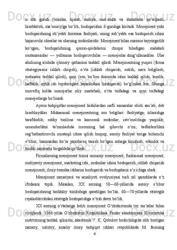 u   olti   guruh   (texnika,   tijorat,   moliya,   mol-mulk   va   shaxslarni   qo riqlash,ʻ
hisobkitob, ma muriy)ga bo lib, boshqarishni 6-guruhga kiritadi. Menejment yoki	
ʼ ʻ
boshqarishning   ob yekti   korxona   faoliyati,   uning   sub yekti   esa   boshqarish   ishini	
ʼ ʼ
bajaruvchi idoralar va ularning xodimlaridir. Menejment bilan maxsus tayyorgarlik
ko rgan,   boshqarishning   qonun-qoidalarini   chuqur   biladigan   malakali	
ʻ
mutaxassislar   —   yollanma   boshqaruvchilar   —   menejerlar   shug ullanadilar.   Ular	
ʻ
aholining   alohida   ijtimoiy   qatlamini   tashkil   qiladi.   Menejmentning   yuqori   (firma
strategiyasini   ishlab   chiqish),   o rta   (ishlab   chiqarish,   sotish,   narx   belgilash,	
ʻ
mehnatni   tashkil   qilish),   quyi   (sex,   bo lim   doirasida   ishni   tashkil   qilish,   kunlik,	
ʻ
haftalik,   oylik   ish   topshiriqlari   bajarilishini   boshqarish)   bo g inlari   bor.   Shunga	
ʻ ʻ
muvofiq   holda   menejerlar   oliy   martabali,   o rta   toifadagi   va   quyi   toifadagi	
ʻ
menejerlarga bo linadi.	
ʻ
Ayrim   tadqiqotlar   menejment   kishilardan   nafli   samaralar   olish   san ati,   deb	
ʼ
hisoblaydilar.   Mukammal   menejmentning   xos   belgilari:   faoliyatga,   izlanishga
tarafdorlik;   oddiy   tuzilma   va   kamsonli   xodimlar;   iste molchiga   yaqinlik;	
ʼ
unumdorlikni   ta minlashda   insonning   hal   qiluvchi   o rni;   tadbirkorlikni	
ʼ ʻ
rag batlantiruvchi   mustaqil   idora   qilish   huquqi;   asosiy   faoliyat   turiga   birlamchi	
ʻ
e tibor;   hammadan   ko ra   yaxshiroq   tanish   bo lgan   sohaga   kirishish;   erkinlik   va	
ʼ ʻ ʻ
kuchli nazoratni birgalikda qo llash.	
ʻ
Firmalarning menejment tizimi umumiy menejment, funksional menejment,
moliyaviy menejment, marketing ishi, xodimlar ishini boshqarish, ishlab chiqarish
menejmenti, ilmiy-texnika ishlarini boshqarish va boshqalarni o z ichiga oladi.	
ʻ
Menejment   nazariyasi   va   amaliyoti   evolyusiyasi   turli   xil   qarashlarda   o z	
ʻ
ifodasini   topdi.   Masalan,   XX   asrning   50—60-yillarida   asosiy   e tibor	
ʼ
boshqarishning   tashkiliy   tuzilishiga   qaratilgan   bo lsa,   60—70-yillarda   strategik	
ʻ
rejalashtirishdan strategik boshqarishga o tish davri bo ldi.	
ʻ ʻ
XX   asrning   o rtalariga   kelib   menejment   O zbekistonda   tez   sur atlar   bilan	
ʻ ʻ ʼ
rivojlandi.   1966-yilda   O zbekiston   Respublikasi   Fanlar   akademiyasi   Kibernetika	
ʻ
institutining tashkil qilinishi, akademik V. K. Qobulov boshchiligida olib borilgan
nazariy,   uslubiy,   amaliy   ilmiy   tadqiqot   ishlari   respublikada   M.   fanining
6 