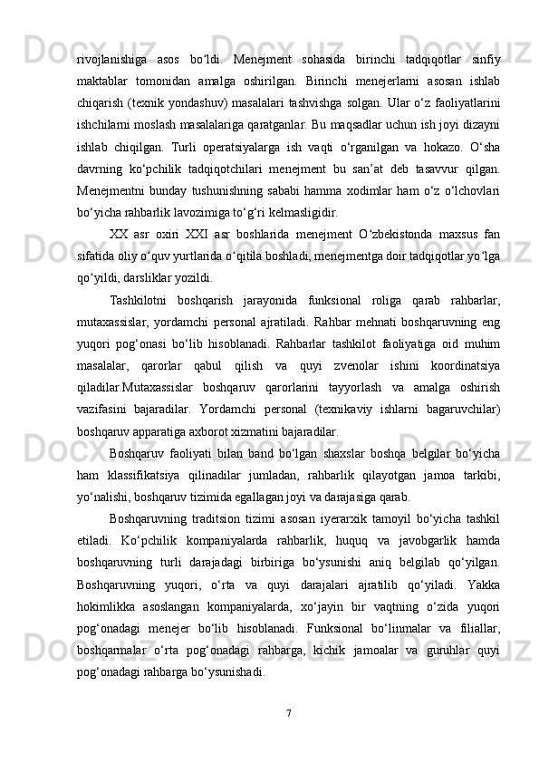 rivojlanishiga   asos   bo ldi.   Menejment   sohasida   birinchi   tadqiqotlar   sinfiyʻ
maktablar   tomonidan   amalga   oshirilgan.   Birinchi   menejerlarni   asosan   ishlab
chiqarish  (texnik  yondashuv)  masalalari  tashvishga   solgan.  Ular  o‘z  faoliyatlarini
ishchilarni moslash masalalariga qaratganlar. Bu maqsadlar uchun ish joyi dizayni
ishlab   chiqilgan.   Turli   operatsiyalarga   ish   vaqti   o‘rganilgan   va   hokazo.   O‘sha
davrning   ko‘pchilik   tadqiqotchilari   menejment   bu   san’at   deb   tasavvur   qilgan.
Menejmentni   bunday   tushunishning   sababi   hamma   xodimlar   ham   o‘z   o‘lchovlari
bo‘yicha rahbarlik lavozimiga to‘g‘ri kelmasligidir.
XX   asr   oxiri   XXI   asr   boshlarida   menejment   O zbekistonda   maxsus   fan	
ʻ
sifatida oliy o quv yurtlarida o qitila boshladi, menejmentga doir tadqiqotlar yo lga	
ʻ ʻ ʻ
qo yildi, darsliklar yozildi.	
ʻ
Tashkilotni   boshqarish   jarayonida   funksional   roliga   qarab   rahbarlar,
mutaxassislar,   yordamchi   personal   ajratiladi.   Rahbar   mehnati   boshqaruvning   eng
yuqori   pog‘onasi   bo‘lib   hisoblanadi.   Rahbarlar   tashkilot   faoliyatiga   oid   muhim
masalalar,   qarorlar   qabul   qilish   va   quyi   zvenolar   ishini   koordinatsiya
qiladilar.Mutaxassislar   boshqaruv   qarorlarini   tayyorlash   va   amalga   oshirish
vazifasini   bajaradilar.   Yordamchi   personal   (texnikaviy   ishlarni   bagaruvchilar)
boshqaruv apparatiga axborot xizmatini bajaradilar. 
Boshqaruv   faoliyati   bilan   band   bo‘lgan   shaxslar   boshqa   belgilar   bo‘yicha
ham   klassifikatsiya   qilinadilar   jumladan,   rahbarlik   qilayotgan   jamoa   tarkibi,
yo‘nalishi, boshqaruv tizimida egallagan joyi va darajasiga qarab. 
Boshqaruvning   traditsion   tizimi   asosan   iyerarxik   tamoyil   bo‘yicha   tashkil
etiladi.   Ko‘pchilik   kompaniyalarda   rahbarlik,   huquq   va   javobgarlik   hamda
boshqaruvning   turli   darajadagi   birbiriga   bo‘ysunishi   aniq   belgilab   qo‘yilgan.
Boshqaruvning   yuqori,   o‘rta   va   quyi   darajalari   ajratilib   qo‘yiladi.   Yakka
hokimlikka   asoslangan   kompaniyalarda,   xo‘jayin   bir   vaqtning   o‘zida   yuqori
pog‘onadagi   menejer   bo‘lib   hisoblanadi.   Funksional   bo‘linmalar   va   filiallar,
boshqarmalar   o‘rta   pog‘onadagi   rahbarga,   kichik   jamoalar   va   guruhlar   quyi
pog‘onadagi rahbarga bo‘ysunishadi.
7 