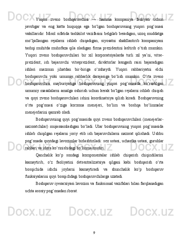 Yuqori   zveno   boshqaruvchisi   —   hamma   kompaniya   faoliyati   uchun
javobgar   va   eng   katta   huquqqa   ega   bo‘lgan   boshqaruvning   yuqori   pog‘onasi
vakillaridir. Misol  sifatida tashkilot  vazifasini  belgilab  beradigan,  uzoq muddatga
mo‘ljallangan   rejalarni   ishlab   chiqadigan,   siyosatni   shakllantirib   kompaniyani
tashqi  muhitda muhofaza qila oladigan firma  prezidentini  keltirib o‘tish  mumkin.
Yuqori   zveno   boshqaruvchilari   bir   xil   korporatsiyalarda   turli   xil   ya’ni,   vitse-
prezident,   ish   bajaruvchi   vitseprezident,   direktorlar   kengash   raisi   bajaradigan
ishlari   mazmun   jihatdan   bir-biriga   o‘xshaydi.   Yuqori   rahbariyatni   elchi
boshqaruvchi   yoki   umumiy   rahbarlik   darajasiga   bo‘lish   mumkin.   O‘rta   zveno
boshqaruvchisi   majburiyatiga   boshqaruvning   yuqori   pog‘onasida   ko‘rsatilgan
umumiy masalalarni amalga oshirish uchun kerak bo‘lgan rejalarni ishlab chiqish
va   quyi   zveno   boshqaruvchilari   ishini   koordinatsiya   qilish   kiradi.   Boshqaruvning
o‘rta   pog‘onasi   o‘ziga   korxona   menejeri,   bo‘lim   va   boshqa   bo‘linmalar
menejerlarini qamrab oladi. 
Boshqaruvning   quyi   pog‘onasida   quyi   zveno   boshqaruvchilari   (menejerlar-
nazoratchilar)   mujassamlashgan   bo‘ladi.   Ular   boshqaruvning   yuqori   pog‘onasida
ishlab   chiqilgan   rejalarni   joriy   etib   ish   bajaruvchilarni   nazorat   qilishadi.   Ushbu
pog‘onada quyidagi lavozimlar birlashtiriladi: sex ustasi, uchastka ustasi, guruhlar
rahbari va idora ko‘rinishidagi bo‘linma mudiri. 
Qanchalik   ko‘p   sondagi   komponentalar   ishlab   chiqarish   chiqindilarini
kamaytirib,   o‘z   faoliyatini   detsentralizatsiya   qilgani   kabi   boshqarish   o‘rta
bosqichida   ishchi   joylarni   kamaytiradi   va   shunchalik   ko‘p   boshqaruv
funksiyalarini quyi bosqichdagi boshqaruvchilarga uzatadi. 
Boshqaruv iyerarxiyasi lavozim va funksional vazifalari bilan farqlanadigan
uchta asosiy pog‘onadan iborat. 
9 