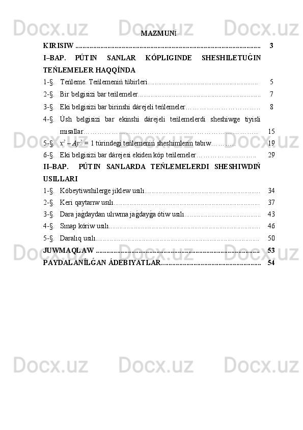 MAZMUN Í
KIRISIW   .................................................................................................. ...... 3
I–BAP.   PÚTIN   SANLAR   KÓPLIGINDE   SHESHILETUG�IN
TEŃLEMELER   HAQQÍNDA
1 -§. Teńleme .  Teńlemeniń túbirleri .............................................................. 5
2- §. Bir   belgisizi   bar teńlemeler ................................................ ..................... 7
3- §. Eki   belgisizi bar birinshi dárejeli teńlemeler ………………………….. 8
4- §. Úsh   belgisizi   bar   ekinshi   dárejeli   teńlemelerdi   sheshiwge   tiyisli
mısallar ……………………………………………………………….. 1 5
5- §. х 2
 – Ау 2
 =  1  túrindegi teńlemeniń sheshimlerin tabıw ……….. 1 9
6- §. Eki belgisizi bar dárejesi ekiden kóp teńlemeler …………………….. 2 9
II–BAP.     PÚTIN   SANLARDA   TEŃLEMELERDI   SHESHIWDIŃ
USILLARI
1 -§. Kóbeytiwshilerge jiklew usılı ................................................................. 3 4
2 -§. Keri   qaytarıw   usılı ............................................................. ..................... 3 7
3 -§. Dara ja	
g0daydan ulıwma ja	g0day	g0a ótiw usılı ........................................... 4 3
4- §. Sınap kóriw usılı ..................................................................................... 46
5- §. Daralıq usılı ............................................................................................ 50
JUWMAQLAW   ............................................................................................ 53
PAY D A L AN Í L	
G�AN ÁDEBIYATLAR.. . ..................................................... 54 