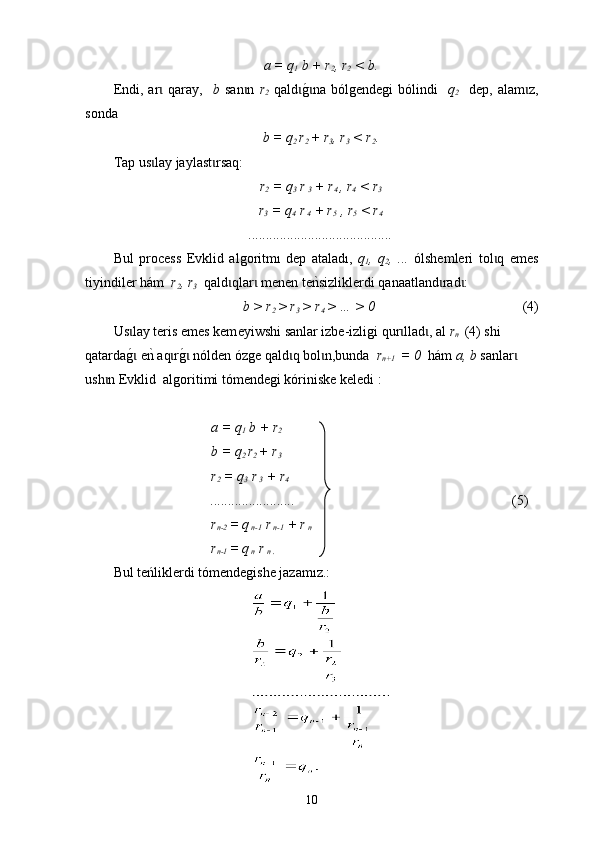 а = q
1  b + r
2 , r
2  < b.
Еndi,   ar   qaray,    ɩ b   san n  	ɩ r
2   qald	g0na  bólgendegi   bólindi    	ɩ ɩ q
2     dep,   аlam z,	ɩ
sonda
b = q
2  r
2  + r
3 , r
3  < r
2 .
Tap us lay jaylast rsaq:	
ɩ ɩ
r
2  = q
3  r
 3  + r
4  , r
4  < r
3
r
3  = q
4  r
 4  + r
5  , r
5   <  r
4
.........................................
Bul   process   E vklid   algoritmı   dep   ataladı,   q
1 ,   q
2 ,   ...   ólshemleri   tol q   emes	
ɩ
tiy indiler h á m   r
2 , r
3   qald qlar  menen te	
nksizliklerdi qanaatland rad :	ɩ ɩ ɩ ɩ
b > r
2  > r
3  > r
4  > … > 0                                             (4)
Us lay teris emes kem	
ɩ eyiwshi  sanlar izbe - izligi qur llad , аl 	ɩ ɩ r
n   (4) shi 
qatarda	
g0 еnk aq r	g0 nólden ózge qald q bol n,bunda  	ɩ ɩ ɩ ɩ ɩ r
n+1   = 0   h á m  a, b  sanlar	ɩ  
ush n Evkli	
ɩ d    a lg o ritimi tómendegi kóriniske keledi :
а = q
1  b + r
2
b = q
2  r
2  + r
3
r
2  = q
3  r
 3  + r
4
........................                                                                (5)
r
n-2  = q
 n-1  r
 n-1  + r
 n
r
n-1  = q
 n  r
 n .
Bul teńliklerdi tómendegishe jazamız.:
10 