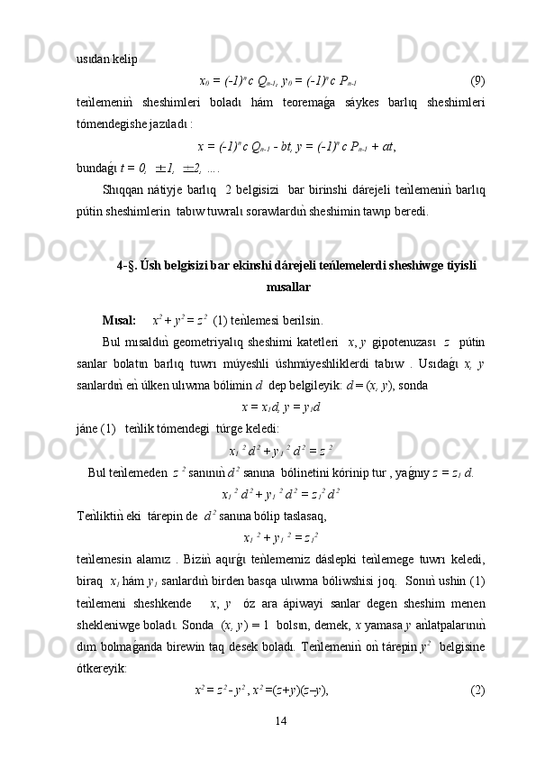 us dan kelip ɩ  
x
0  =  (-1) n  
c  Q
n-1 , y
0  =  (-1) n  
c  P
n-1                                         (9)
t e
nklemen i n	k  sheshimleri   bolad   h	ɩ á m   teorema	g0a   s á ykes   barl q   sheshimleri	ɩ
tómendegishe jaz lad  :	
ɩ ɩ
x =  (-1) n  
c  Q
n-1  -  bt, y =  (-1) n  
c  P
n-1  + at ,
bunda	
g0 ɩ t = 0,  1,  2, ….  
Sh qqan   n
ɩ á tiyje   barl q     2   belgisizi     bar   birinshi   d	ɩ á rejeli   te	nklemeni	nk  barl q	ɩ
p ú tin sheshimlerin  tab w t	
ɩ u wral  s	ɩ oraw lard	nk sheshimin taw p beredi.  	ɩ ɩ
4-§.  Úsh belgisizi bar ekinshi dárejeli teńlemelerdi sheshiwge tiyisli
mısallar
M sal	
ɩ :        x 2 
+ y 2 
= z 2
  (1)  t e	nklemesi berilsin .
Bul   mısald n	
k  geometriyal q   sheshimi   katet	ɩ ɩ l eri     х ,   у   gip o ten u zas    	ɩ z     p ú tin
san l ar   bolat n   barl q  	
ɩ ɩ tuwrı   múyeshli   úshmúyeshliklerdi   tab ı w   .   Us ı da	g0 ɩ х,   у
sanlard	
nk enk 	ɩ ú lken  ulıwma  bólimin  d   dep belgileyik:  d  = ( х, у ), sonda 
x = x
1 d, y = y
1 d
j á ne  (1)      te	
nkl ik tómendegi     t ú rge   k e l edi :
x
1   2
 d
  2 
+ y
1   2
 d
  2  
= z  2
Bul te	
nklemeden   z  2
 san n	nk 	ɩ ɩ d
  2
 san na  bólinetini kórinip tur , ya	ɩ g	0nıy   z = z
1  d .
x
1   2
 d
  2 
+ y
1   2
 d
  2  
= z
1 2
 d  2
Te	
nklikti	nk  е ki  t á repin de    d  2
  san na bólip tas	ɩ l asaq , 
x
1   2
  + y
1   2
  = z
1 2
 
te	
nklemesin   alam z   .   Biz	ɩ i n	k  aq r	g0 	ɩ ɩ t e	nklememiz   d á slepki   te	nklemege   tuwr ı   keledi,
b i raq    х
1   h á m   у
1   sanlard	
nk birden basqa ul wma bóliwshisi joq.   Son	nk ushin (1)	ɩ ɩ ɩ
te	
nklemeni   sheshkende       x ,   y
    óz   ara   á piwayi   sanlar   degen   sheshim   men en
shek leniw ge bolad . Sonda   (	
ɩ х, у ) = 1   bols n, demek,  	ɩ х   yamasa   у   a	nklatpalar n	nk	ɩ ɩ
d m bolma	
g0anda birewin taq de	ɩ sek   bolad ı .   Те	nklemeni	nk o	nk t á repin   y 2
    belgisine
ótkereyik:
x 2 
= z 2 
- y 2  
,  x 2 
= ( z+у )( z–у ),                                               (2)
14 
