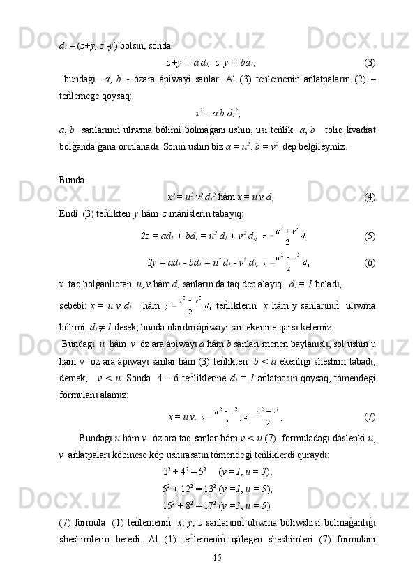 d
1  = ( z+у, z -у )  bols ɩ n ,  sonda  
z+у = а d
1 ,  z–у = bd
1 ,
                                                                                (3)
  bundag0 ɩ   a ,   b   -   ózara   á piwayi   sanlar .   Аl   (3)   te	nklemeni	nk  a	nklatpalar n   (2)   –	ɩ
t e	
nklemege qoysaq:
x 2 
= a b d
1 2
,
a ,   b    san l ar n	
nk ul	ɩ ɩ ı wma bólimi bolma	g0an ı   ush ı n, us ı   te ń lik    a ,   b       t ol ı q k v adrat
bol	
g0anda 	g0ana or nlanad . 	ɩ ɩ Son	nk ush	ɩ ı n biz   a = u 2
,  b = v 2  
 dep belgileymiz . 
Bunda  
x 2 
= u 2
 v 2
 d
1 2
  hám  x  
= u v  d
1                                         (4)
Endi   (3)  t е n	
klikten    
y   h á m    z   m á nislerin tabay q	ɩ : 
2z = ad
1  + bd
1  =  u 2
  d
1  +  v 2
 d
1 ,                           (5)
2y = ad
1  - bd
1  =  u 2
  d
1  -  v 2
 d
1 ,                          (6)
х    t aq bol	
g0anl qtan  	ɩ u ,  v  h á m  d
1  sanlar n da taq dep alay q.  	ɩ ɩ d
1  = 1  bolad , 	ɩ
sebebі:   x  
=   u   v   d
1       h á m     t e	
nkliklerin     х   h á m   y   sanlar n	nk    ul wma	ɩ ɩ ɩ
bólimi   d
1  ≠ 1  desek, bunda olard	
nk 	ɩ á piwayi san ekenine qars  kelemiz.	ɩ
 Bunda	
g0  ɩ u   h á m   v   óz ara  á piway  	ɩ a  h á m  b  sanlar ı  men en  baylan sl , 	ɩ ɩ sol  ush ı n u
h á m v   óz ara   á piway  sanlar h	
ɩ á m (3)   t е	nklikten    b < a   ekenligi sheshim tabad ,	ɩ
demek,      v < u . Sonda   4 – 6 te	
nklik l erine   d
1   = 1   a	nklatpas n qoysaq, tómendegi	ɩ
fo r m u lan  alam z:	
ɩ ɩ
x  
= u v,  , ,                                    (7)
Bunda	
g0 ɩ u  h á m  v    óz ara taq sanlar h á m  v < u  (7)  form u lada	g0 dɩ á slepki   u ,
v   a	
nkla tp alar  kóbinese kóp ush rasat n tómendegi te	nkliklerdi qurayd :	ɩ ɩ ɩ ɩ
3 2
 + 4 2
 = 5 2
     ( v =1 ,  u = 3 ),
5 2
 + 12 2
 = 13 2  
( v =1 ,  u = 5 ),
15 2
 + 8 2
 = 17 2  
( v =3 ,  u = 5 ).
(7)   formula     (1)   t е	
nklemeni	nk    x ,   y ,   z   sanlar n	nk  ul wma   bóliwshisi   bolma	g0anl	g0	ɩ ɩ ɩ ɩ ɩ
sheshimlerin   beredi.   Аl   (1)   t е	
nklemeni	nk  q á legen   sheshimleri   (7)   form u lan ı
15 