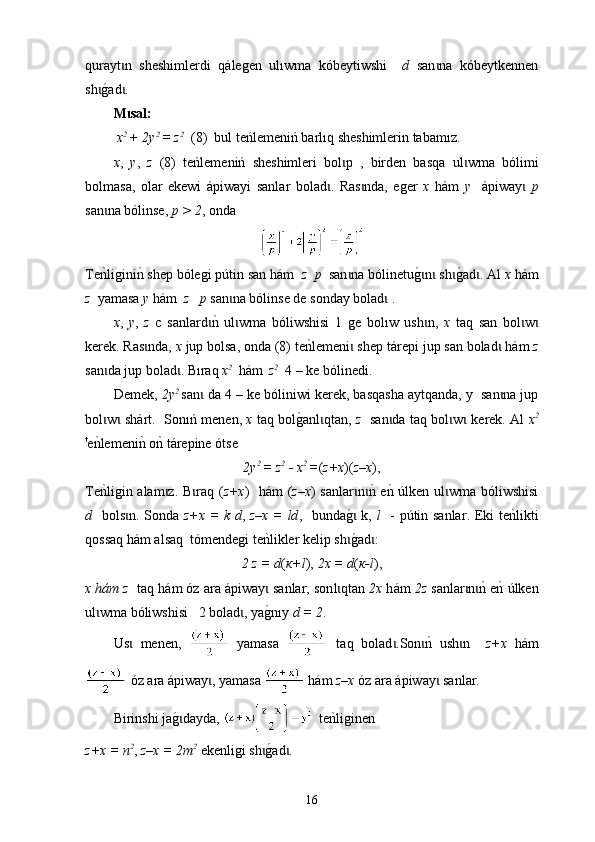 qurayt n   sheshimlerdi  ɩ qálegen   ulıwma   kóbe ytiwshi     d   san na   kóbeytkennen	ɩ
sh	
g0ad . 	ɩ ɩ
M sal	
ɩ :
  x 2 
+ 2y 2 
= z 2
  (8)  bul teńleme n iń barlıq sheshimlerin tabamız.
x ,   y ,   z   (8)   teńlemeniń   sheshimleri   bol p   ,   birden   basqa   ul	
ɩ ɩ w ma   bólimi
bolmasa,   olar   ekewi   á piwayi   sanlar   bolad .   Ras nda,   еger  	
ɩ ɩ х   h á m   y     á piway  	ɩ р
san na bólinse, 	
ɩ р > 2 , оnda 
Тe
nkligini	nk s hep  bólegi p ú tin san h á m   z    р   san na bólinetu	g0n  sh	g0ad . Аl 	ɩ ɩ ɩ ɩ ɩ х  h á m
z   yamasa  y  h á m   z   р  san na bólinse de so	
ɩ nday  bolad	ɩ   .
x ,   y ,   z   с   sanlard	
nk  ul wma   bóliwshisi   1   ge   b	ɩ ɩ o l ı w   ush n,  	ɩ х   t aq   san   bol w	ɩ ɩ
kerek. Ras nda, 	
ɩ х  jup bolsa, onda (8) te	nklemeni  shep t	ɩ á repi jup san bolad  h	ɩ á m  z
san da jup bolad . B	
ɩ ɩ ı raq  x 2    
h á m    
z 2
  4 – ke bólinedi. 
Demе k ,  2y 2  
san  da 4 – ke bóliniwi 	
ɩ kerek , basqasha aytqanda, у  san na jup	ɩ
bol w  	
ɩ ɩ shárt .   Sonıń menen,   х   taq bol	g0an l qtan,  	ɩ z     san da taq bol w  	ɩ ɩ ɩ kerek . Аl   x 2
t
е	
nklemeni	nk o	nk t á repine ótse
2y 2 
= z 2
 - x 2 
= ( z+x )( z–x ),
Те	
nkligin alam z. B raq (	ɩ ɩ z+x )   h á m ( z–x ) sanlar n	nk e	nk 	ɩ ɩ ú lken ul wma bóliwshisi	ɩ
d    bols n. S	
ɩ ond а   z+x =   k   d ,   z–x = ld ,    bunda	g0ɩ   k ,   l    -   p ú tin   sanlar . Е k і te	nklikti
qossaq h á m a l saq  tómendegi te	
nklikler kelip sh	g0ad : 	ɩ ɩ
2 z = d ( к+l ),  2x = d ( к-l ),
х h á m z    t аq h á m óz ara  á piway  sanlar, son	
ɩ l qtan 	ɩ 2х  h á m  2z  san l ar n	nk enk 	ɩ ɩ ú lken
ul wma b	
ɩ ó liwshisi   2 bolad , y	ɩ a	g0nıy   d = 2 .
Us	
ɩ   men en ,     yamasa     taq   bolad .Son	nk  ush n    	ɩ ɩ ɩ z+x   h á m
 óz ara  á piway , yamasa 	
ɩ  h á m  z–x  óz ara  á piway  sanlar.	ɩ
Birinshi ja	
g0dayda, ɩ te	nkliginen 
z+x = n 2
,  z–x = 2m 2
 еkenligi sh	
g0ad .	ɩ ɩ
16 