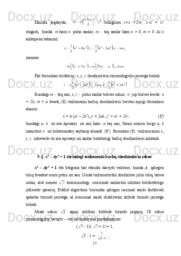 Еkinshi   jag0dayda,     t e	nkliginen   z+x   =2m 2
,   z–x   =   n 2
sh	
g0ad ,   bunda   	ɩ ɩ m   h á m   n    p ú tin sanlar,   m   -    t aq sanlar h á m   n > 0 ,   m > 0 . Аl   х
ań latpas n tabam z:	
ɩ ɩ
,
yamasa 
.
Е k і form u lan  biriktirip, 	
ɩ x ,  y ,  z  sheshimlerin tómendegishe jaz w	g0a bolad :	ɩ ɩ
B unda	
g0 ɩ m  -  taq san,  x ,  z  -  p ú tin sanlar bol w  ush	ɩ ɩ ı n,   n   jup bol w  kerek. 	ɩ ɩ n
= 2b ,   m = a   desek, (8)   t е	
nklemeni	nk barl q sheshimlerin beretin aq r	g0 formulan	ɩ ɩ ɩ ɩ
alam z:	
ɩ
x = ±  ( a 2
 – 2b 2
),  у = 2ab ,  z 2
 = a 2
 + 2b 2
,                             ( 8' )
bunda
g0 ɩ a ,   b     óz   ara   á piway     o	nk  san   h	ɩ á m     а   t aq   san,   Sonıń   menen   birge   a ,   b
m á nisleri  х   o	
nk bolat n nday saylan p al nad . (8')  form	ɩ ɩ ɩ ɩ ɩ u las  (8)   	ɩ t e	nklemesini	nk  x ,
y ,  z    ú shewide óz ara  á piwayi о	
nk sanlar bolat nl	ɩ ɩ g	0ı  barl q sheshimlerin a	nklatad .	ɩ ɩ
5-§.  х 2
 – Ау 2
 =  1  túrindegi teńlemeniń barlıq sheshimlerin tabıw
х 2
  –   Ау 2
  =   1   eki   belgisizi   bar   ekinshi   dárejeli   teńleme,   b unda   А     qálegen
tol q kvadrat еmes p	
ɩ ú tin o	nk san. Us ı da te	nklemelerdi	nk sheshiliwi jol n tol q 	ɩ ɩ t ab w	ɩ
ushin,  аld	
ɩ   men en     kórin i sindegi    ir racional   sanlard	nk 	ɩ ú zl i ksiz  bólsheklerge
jiklewde   qaray q.   Еvklid  	
ɩ a lg o ritimi   boy nsha  	ɩ qálegen   ra ci onal   sand   sheklewli	ɩ
qatarlar   t ú rinde   jaz w	
g0a,   al   ir	ɩ rac ional   sand   sheklewsiz   dizbek   t	ɩ ú rinde   jaz w	g0a	ɩ
boladı .
М sal   ush	
ɩ ı n     san n  	ɩ ú zliksiz   b ó lshek   t ú rinde   jazay q.   Оl   ush	ɩ ı n
tó mendegidey  tártipte   – te	
nk t ú rlendiri w in paydalana m z:	ɩ
( - 1)(  + 1) = 1,
- 1 =  ,
17 