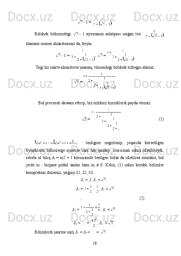 - 1 =  .
B ó lshek   bólimi n degi   -   1   ay rmannk  a	nklatpas   us	g0an   te	nk   	ɩ ɩ ɩ ɩ
shamas	
ɩ   men en  almast ram z da, 	ɩ ɩ k еyin:
- 1 =  ,  = 
 Ta	
g0 bir mɩ á rte almast r w jasasaq,	ɩ ɩ   tómendegi bólshek tizbegin alam z .	ɩ
= 
Bul process t i dawam ettirip, biz úzliksiz  tiyin dilerdi payda etemiz:
=                                       (1)
                               
    te	
nkligine   negizlenip,   joqarıda   kórsetilgen
tiyin dilerdi   bólimlerge   ajıratıw   usılı   hár   qanday     irra c ional   ushın   isletilm e ydi,
sebebi ol tolıq A = m2 + 1 kórinisinde berilgen bolsa d a   isletiliwi múmkin, bul
jerde   m   -   birpara   pútkil   sanlar   hám   m   ≠   0.   Keli ń ,   (1)   ushın   kerekli   bólimler
kompleksin dúzemiz, ya	
g0nıy δ1, δ2, δ3...
δ
1  = 1, δ
1  < .
δ
2  =  , δ
2  >
,                                                         (2)
δ
3  =  , δ
3  <
δ
4  = … =  , δ
4   > .
B ólimlerdi jaratıw usılı ,δ
1  < δ
3  < … < 
18 