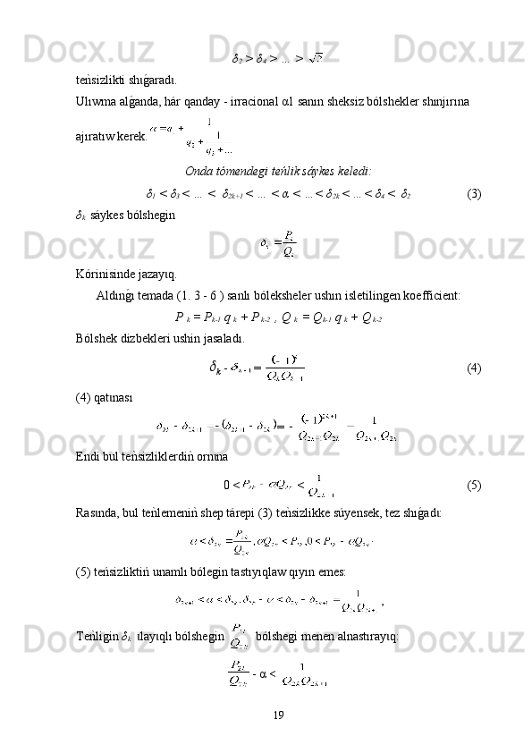 δ
2  > δ
4  > … > 
t еnksizlikti sh	g0arad	ɩ ɩ .
Ulıwma al	
g0anda, hár qanday - irra ci onal α1 sanın sheksiz bólshekler shınjırına  
ajıratıw kerek.
Onda tómendegi teńlik sáykes keledi:
δ
1  < δ
3  < … <  δ
2k+1  < … < α < …< δ
2k  < …< δ
4  <  δ
2                     (3)
δ
k    s á ykes bólshegin
Kórinisinde jazay q. 	
ɩ
Aldın	
g0ı temada (1. 3 - 6 ) sanlı bóleksheler ushın isletilingen koefficient:
P 
k  = P
k-1  q 
k  + P
 k-2   , Q 
k   = Q
k-1  q 
k  + Q
 k-2   
Bólshek dizbekleri ushin jasalad ı . 
k	
 - =                                                       (4)
(4) qat nas	
ɩ ı
= 
Endi bul t e n	
ksizliklerdi	nk orn na	ɩ
0  <  <                                             (5)
Ras nda, bul te	
nklemeni	nk s	ɩ hep  t á repi (3)  t е	nksizlikke s ú yensek, tez s hı g	0ad :	ɩ
.
(5) teńsizliktiń unamlı bólegin tastıyıqlaw qıyın emes:
,
Te	
nkligin  δ
k    lay ql	ɩ ɩ ı  bólshegin   bólshegi   men en  alnast ı ray q:	ɩ
-  α  < 
19 