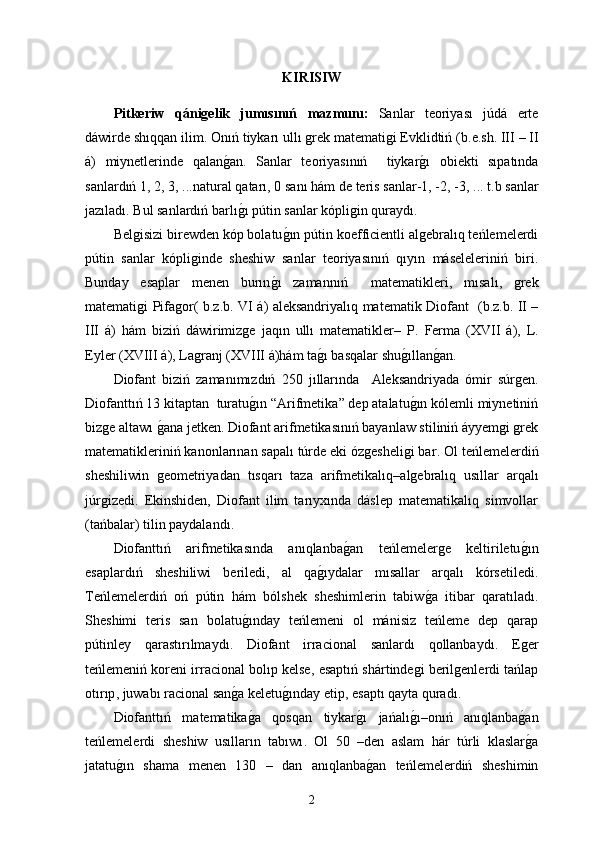 KIRISIW
Pitkeriw   qánigelik   jumısınıń   mazmunı:   Sanlar   teoriyası   júdá   erte
dáwirde shıqqan ilim.   Onıń tiykarı ullı grek matematigi Evklidtiń  ( b . e . sh . ІІІ – ІІ
á )   miynetlerinde   qalang0an.   Sanlar   teoriyasınıń     tiykar	g0ı   obiekti   sıpatında
sanlardıń  1, 2, 3, ... natural qatarı , 0  sanı   hám de teris sanlar -1, -2, -3, ...  t.b sanlar
jazıladı .  Bul sanlardıń barlı	
g0ı pútin sanlar kópligin quraydı . 
Belgisizi birewden kóp bolatu	
g0ın pútin koefficientli algebralıq teńlemelerdi
pútin   sanlar   kópliginde   sheshiw   sanlar   teoriyasınıń   qıyın   máseleleriniń   biri.
Bunday   esaplar   menen   burın	
g0ı   zamannıń     matematikleri ,   mısalı ,   grek
matematigi Pifagor (   b . z . b . VІ   á )   aleksandriyalıq matematik Diofant    ( b . z . b . ІІ –
ІІІ   á )   hám   biziń   dáwirimizge   jaqın   ullı   matematikler –   P .   Ferma   (ХVII   á ),   L .
Eyler  (ХVIІІ  á ),  Lagranj  (ХVIІІ  á ) hám ta	
g0ı basqalar shu	g0ıllan	g0an .
Diofant   biziń   zamanımızdıń   250   jıllarında     Aleksandriyada   ómir   súrgen .
Diofanttıń  13  kitaptan    turatu	
g0ın  “ Arifmetika ”  dep atalatu	g0ın kólemli miynetiniń
bizge altawı 	
g0ana jetken .  Diofant arifmetikasınıń bayanlaw stiliniń áyyemgi grek
matematikleriniń kanonlarınan sapalı túrde eki ózgesheligi bar .  Ol teńlemelerdiń
sheshiliwin   geometriyadan   tısqarı   taza   arifmetikalıq – algebralıq   usıllar   arqalı
júrgizedi .   Ekinshiden,   Diofant   ilim   tarıyxında   dáslep   matematikalıq   simvollar
( tańbalar )  tilin paydalandı .
Diofanttıń   arifmetikasında   anıqlanba	
g0an   teńlemelerge   keltiriletu	g0ın
esaplardıń   sheshiliwi   beriledi,   al   qa	
g0ıydalar   mısallar   arqalı   kórsetiledi .
Teńlemelerdiń   oń   pútin   hám   bólshek   sheshimlerin   tabiw	
g0a   itibar   qaratıladı .
Sheshimi   teris   san   bolatu	
g0ınday   teńlemeni   ol   mánisiz   teńleme   dep   qarap
pútinley   qarastırılmaydı .   Diofant   irracional   sanlardı   qollanbaydı .   Eger
teńlemeniń koreni irracional bolıp kelse ,  esaptıń shártindegi berilgenlerdi tańlap
otırıp ,  juwabı racional san	
g0a keletu	g0ınday etip ,  esaptı qayta quradı.
Diofanttıń   matematika	
g0a   qosqan   tiykar	g0ı   jańalı	g0ı – onıń   anıqlanba	g0an
teńlemelerdi   sheshiw   usılların   tabıwı .   Ol   50   – den   aslam   hár   túrli   klaslar
g0a
jatatu	
g0ın   shama   menen   130   –   dan   anıqlanba	g0an   teńlemelerdiń   sheshimin
2 