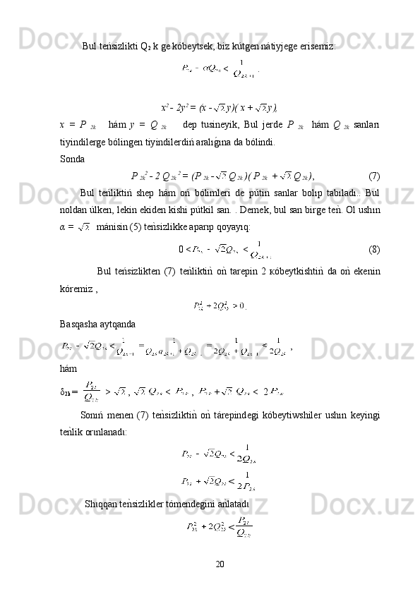  Bul teńsizlikti Q
2  k ge kó beytsek , biz k ú tgen nátiyjege erisemiz:
<  .
 
x 2 
- 2y 2 
= (х - у)( х + у),
x   =   P  
2k       h á m   y   =   Q
  2k         dep   tusineyik,   Bul   jerde   P  
2k     hám   Q
  2k   sanları
tiy indilerge bólingen  tiy indilerdiń aralıg0ı na da  bólindi.
S onda  
P 
2k 2 
- 2 Q
 2k  2 
= (P 
2k  - Q
 2k  )( P 
2k   + Q
 2k  ) ,                        (7)
Bul   teńliktiń   shep   hám   oń   bólimleri   de   pútin   sanlar   bolıp   tabıladı..   Bul
noldan úlken, lekin eki d en kishi pútkil san. . Demek, bul san birge te	
nk. Ol ush ı n
α =     m á nisin (5)  t е	
nksizli k ke apar ı p qoyay ı q:
0 <  <                                        (8)
                    Bul   teńsizlikten   (7)   t е	
nklikti	nk  o	nk  tarepin   2   к ó beytkishti	nk  da   o	nk  ekenin
k ó remiz ,
.
Basqasha aytqanda
< ,
h á m 
δ
2k  =    >  ,  <  ,  + <  2
Sonıń   menen   (7)   te	
nksizlikti	nk  o	nk  t á repind e gi   kóbeytiwshiler   ush ı n   k e yingi
te	
nklik or nlanad :	ɩ ɩ
<
<
Sh qqan te	
nksizlikler tómendegini a	nklatad	ɩ ɩ
<
20 