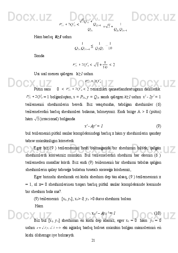 <
H á m barl q  ɩ k≥1  ush ı n 
≤ 
Sonda
<  +  < 2
Usi  usıl menen qálegen     k ≥1   ush ı n
P ú tin san      0  < 
ɩ < 2 тe	nksizlikti qanaatland rat	ɩ u	g0 nɩ ın  d á l i lledik.
= 1  bol g	
0 anl ɩ qtan ,  х = P
2k ,  у = Q
2k   sand  	ɩ q á legen   k≥1   ush ı n    x 2 
- 2y 2 
=  1
te n	
k lemeni n	k  sheshimlerin   bered і.   Biz   waq t nsha,  	ɩ ɩ t ab l	g0an   sheshimler   (6)	ɩ
t е	
nklemelerdi	nk  barl q   sheshimleri   bolama,   bilmeymiz.   Endi   bizge   А   >   0   (	ɩ pútin )
h á m  (ir raci onal) bol	
g0anda 
x 2 
- Аy 2 
= 1                                                      (9)
bul teńlemeniń pútkil sanlar kompleksindegi barlıq x hám y sheshimlerin qanday
tabıw múmkinligin kórsetedi.
E ger   biz   (9   )   teńlemesiniń   hesh   bolma	
g0anda   bir   sheshimin   bilsek,   qal	g0an
sheshimlerdi   kóriwimiz   múmkin .   Bul   teńlemelerdiń   sheshimi   bar   ekenin   (6   )
teńlemeden  m sallar  kórdi. Biz  endi   (9)  	
ɩ t е	nklemeni	nk  bir   sheshimi   tab lsa  qal	g0an	ɩ
sheshimlerin qalay tab	
ɩ w g	0a bolat	ɩ nı  t u wral  s	ɩ oraw	g0 a kóshemiz, 
Eger birinshi sheshimdi eń kishi sheshim dep tán alsaq, (9 ) teńlemesiniń x
=   1,   ol   x =   0   sheshimlerinen   tısqarı   barlıq   pútkil   sanlar   kompleksinde   keminde
bir sheshim bola ma?.
(9)  t e	
nklemeni ń    [ x
0 , y
0 ],  x
0 > 0, y
0  >0 dur s sheshimi bols n 	ɩ ɩ
 H á m 
x
0   2 
– Аy
0   2 
= 1                                        (10)
Biz   bul   [ x
0 ,   y
0 ]   sheshimin   e	
nk  kishi   dep   alam ı z,   eger   x
0   =   0     h á m     y
0   =   0
ush ı n     eki   a	
g0zalıq   barl q   bol wi   m	ɩ ɩ ú mkin   bol	g0an   m á nislerini	nk  e	nk
kishi ólshemge iye bolmayd ı .
21 