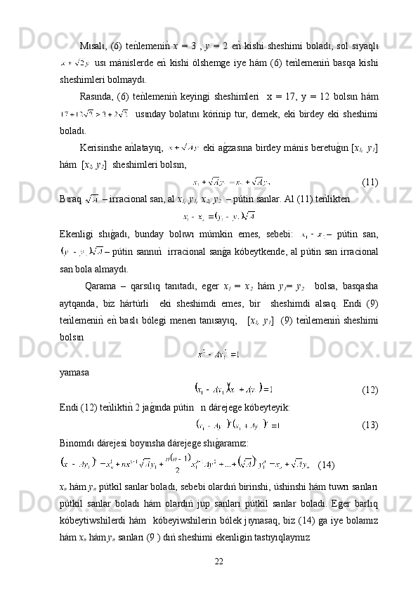 М sal ,   (6)   tenklemeni	nk 	ɩ ɩ x   =   3   ,   y   =   2   e	nk  kishi   sheshimi   bolad ,   sol   s	ɩ ı yaql	ɩ
  us   m	
ɩ á nislerde   e	nk  kishi   ólshemge   iye   h á m   (6)   t е	nklemeni	nk  basqa   kishi
sheshimleri bolmayd	
ɩ .
Ras nda,   (6)  	
ɩ t e	nklemeni	nk  ke yingi   sheshimleri     х   =   17,   у   =   12   bols n   h	ɩ á m
   us nday bolat n  kórinip tur, demek,  eki  birdey eki  sheshimi	
ɩ ɩ ɩ
bolad .	
ɩ
K erisinshe  a	
nkla tay q,  	ɩ   eki  a	g0zas na birdey m	ɩ á nis beretu	g0n [ɩ x
1 , y
1 ]
h á m  [ x
2 , y
2 ]  sheshimleri bols ı n, 
                                       (11)
B raq	
ɩ    –  i r ra c ional san , а l   x
1 ,  y
1 ,  x
2 ,  y
2    –  p ú tin sanlar . А l  (11)  te n	klikten
Еkenligi   sh	
g0ad ,   bu	ɩ ɩ nd ay   bol w	ɩ ı   m ú mkin   emes,   sebebi:   –   p ú tin   san,
– p út in sann	
nk   ir	ɩ rac ional san	g0a kóbeytkende, аl p ú tin san   i r ra c ional
san bola alma y d	
ɩ . 
Qarama   –   qars l q   tan tad	
ɩ ɩ ɩ ɩ ,   е ger   x
1   =   x
2   h á m   y
1 =   y
2     bolsa ,   basqasha
aytqanda ,   biz   h á rt ú rli     eki   sheshimdi   emes ,   bir     sheshimdi   alsaq .   Еndi   (9)
t е	
nklemeni	nk e	nk bas l  bóleg	ɩ i   men en   tan say	ɩ ɩ q ,     [ x
1 , y
1 ]   (9)   t е	nklemeni	nk sheshimi
bols n 	
ɩ
yamasa 
                                     (12)
Endі (12)  t е	
nklikti	nk 2 ja	g0nda pɩ ú tin   n d á rejege kó bey teyik:  
                                   (13)
Binomd  d	
ɩ á reje si  boy nsha d	ɩ á rejege sh	g0aram z:	ɩ ɩ
   (14)
x
n  hám  y
n  pútkil sanlar boladı, sebebi olardıń birinshi, úshinshi hám tuwrı sanları
pútkil   sanlar   boladı   hám   olardıń   jup   sanları   pútkil   sanlar   boladı.   Eger   barlıq
kó be yt iws hil e r d i hám   kóbeyiwshilerin bólek j ynasaq, biz (14) ga iye bolamız	
ɩ
hám   x
n  hám  y
n   sanları (9 ) dıń sheshimi ekenligin tastıyıqlaymız
22 