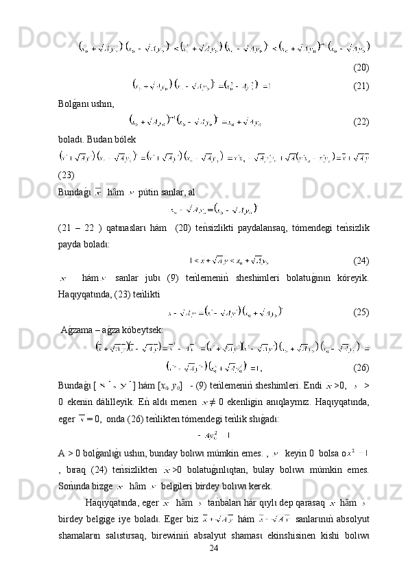 (20)
                                   (21)
Bolg0an  ush	ɩ ı n,
                                        (22)
bolad . Budan bólek
ɩ
(23)
Bunda
g0 ɩ    h m	ȃ     p ú tin sanlar , а l  
=
(21   –   22   )   qat naslar   h
ɩ ɩ á m     (20)   t e	nksizlikti   paydalansaq,   tómendegi   te	nksizlik
payda bolad :	
ɩ
                                    (24)
    h á m   sanlar   jub   (9)  	
ɩ t е	nklemeni	nk  sheshimleri   bolatu	g0n n   kóreyik.ɩ ɩ
Ha q yqat nda, (23) te	
nklikti	ɩ ɩ
                              (25)
 A
g0zama – a	g0za kóbeytsek:
,                                        (26)
Bunda	
g0 [ɩ ] h á m [ x
0 , y
0 ]   - (9)  t е	nklemeni	nk sheshimleri. Еndi  >0,    >
0   е k enin   d á l i lleyik.   Е	
nk  ald	ɩ   men en   ≠   0   еkenligin   an qlaym z.  	ɩ ɩ Ha q yqat nda,	ɩ ɩ
еger  = 0,  оnda (26)  t е	
nklikten tómendegi te	nklik sh	g0ad :	ɩ ɩ
A > 0 bol	
g0anl	g0 ush n, bunday bol w  m	ɩ ɩ ɩ ɩ ɩ ú mkin emes. ,     keyin 0  bolsa о
,   b raq   (24)  	
ɩ t е	nksizlikten   >0   bolat u g	0 ı nl qtan,   bulay   bol w   m	ɩ ɩ ɩ ú mkin   emes.
So	
nknda bizge ɩ   h m 	ȃ  belgileri bir d ey bol w  kerek.	ɩ ɩ
  Ha q yqat ndа, еger 	
ɩ ɩ   h m 	ȃ   t а	nkbalar  h	ɩ á r q yl  dep qarasaq 	ɩ ɩ  h m 	ȃ
birdey   belgige   iye   bolad .   Eger   biz  	
ɩ   hám     sanlar n	nk  аbsol	ɩ ɩ y ut
shamalar n   sal st rsaq,   birewini	
nk  absal	ɩ ɩ ɩ y ut   shamas   еkinshisinen   kishi   bol w	ɩ ɩ ɩ
24 