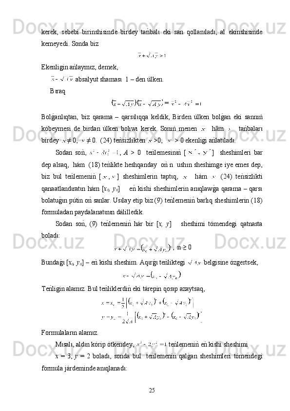 kerek,   sebebi   birinshisind e   birdey   tankbal   eki   san   qo	ɩ ll a n lad ,   al   ekinshisinde	ɩ ɩ
kemeyedi. Sonda biz 
Е kenligin a	
nklaym z	ɩ ,  demek ,
 absal y ut shamas	
ɩ   1 –  den  ú lken .
B raq	
ɩ
 = 
Bol
g0anl qtan,   biz   qarama   –   qars l qqa   keldik,   Bird	ɩ ɩ ɩ e n   úlken   bol	g0an   eki   sannıń
kóbeymesi   de   birdan   úlken   bolıwı   kerek.   Sonıń   menen       h m  	
ȃ     t а	nkbalar	ɩ
birdey  ≠ 0,  ≠ 0.  (24)  t e	
nksizlikten  >0,    > 0 еkenligi a	nklat lad .	ɩ ɩ
Sodan   so	
nk,   ,   A   >   0     t e	nklemesin	nk  [	ɩ ]     sheshimleri   bar
dep alsaq,  h á m  (18) te	
nklikte  h eshqanday  о	nk n  ush ı n sheshimge iye emes dep,
biz   bul   te	
nklemeni	nk  [ , ]   sheshimlerin   tapt q,  	ɩ     h á m     (24)   te	nksizlikti
qanaatland rat n h	
ɩ ɩ á m [ x
0 , y
0 ]       е	nk kishi  sheshimlerin an qlaw	g0a qarama – qars	ɩ ɩ
bolatu	
g0n pɩ ú tin o	nk sanlar. Us lay etip biz (9) 	ɩ t е	nklemeni	nk  barlıq  sheshimlerin (18)
form u ladan paydalanat n n d	
ɩ ɩ á l i lledik.
Sodan   so	
nk,   (9)   t е	nklemeni	nk  h á r   bir   [ x,   y ]       sheshimi   tómendegi   qatnasta
bolad :	
ɩ
,  n ≥ 0
Bunda
g0 [ɩ x
0 , y
0 ] – e	nk kishi sheshim.  Aq r	g0 te	nkliktegi	ɩ ɩ     belgisine ózgertsek , 
Те n	
kligin alam z	ɩ .  Bul te	nkliklerdi	nk  е ki t á repin qos p azaytsaq	ɩ , 
Form u lalar n alam z	
ɩ ɩ . 
М sal , ald n kórip ótkendey, 	
ɩ ɩ ɩ   t е	nklemeni	nk enk kishi sheshimі 
x   =   3,   y   =   2   bolad	
ɩ ,   sonda   bul     t е n	klemeni	nk  qal	g0an   sheshimleri   tómendegi
form u la j á rdeminde an qlanad	
ɩ ɩ :
25 