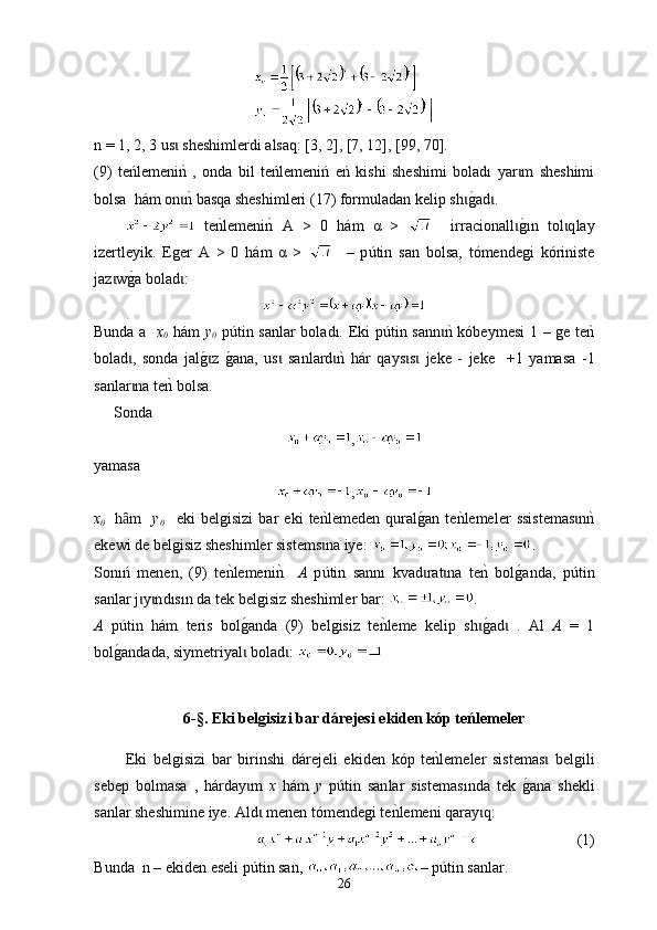 n = 1, 2, 3  us  sheshimlerdi alsaqɩ : [3, 2], [7, 12], [99, 70].    
(9)   t e ń lemeni
nk  ,   о nd а   bil   teńlemeniń   eń   kishi   sheshimi   boladı   yar m   sheshimi	ɩ
b o lsa  h á m on	
nk basqa sheshimleri (17) form	ɩ u ladan kelip sh	g0ad .	ɩ ɩ
  te	
nklemeni	nk  A   >   0   h á m   α   >       ir raci onall	g0ɩ ı n   tol q	ɩ l ay
izertleyik .   Еger   A   >   0   há m   α   >       –   p ú tin   san   bolsa,   tómendegi   kóriniste
jaz w	
g0a bolad	ɩ ɩ :
Bunda a    x
0   hám   y
0   pútin sanlar boladı.   E ki p ú tin sann	
nk kóbeymesi	ɩ   1 –   ge te	nk
bolad	
ɩ ,   sonda   jal	g0z  	g0ana	ɩ ,   us   sanlard	nk  h	ɩ ɩ á r   q ays s	ɩ ɩ   jeke   -   jeke     +1   yamasa   -1
sanlar na te	
nk bolsa	ɩ . 
Sonda  
,
yamasa
,
x
0     h m
ȃ     y
0       еki   belgisizi   bar   eki   te	nklemeden   qural	g0an   te	nklemeler   ssistemas n	nk	ɩ
ekewi de  belgisiz sheshimler sistems na iye	
ɩ :  .
Sonıń   menen,   (9)   t e	
nklemeni	nk    А   p ú tin   sann ı   k v ad rat na   te	nk  bol	g0anda,   p	ɩ ɩ ú tin
sanlar j y n	
ɩ ɩ dısın  da tek belgisiz sheshimler bar:  . 
А   p ú tin   h á m   teris   bol	
g0anda   (9)   belgisiz   te	nkleme   kelip   sh	g0ad	ɩ ɩ   .   Аl   А   =   1
bol	
g0andada, siymetriyal  bolad : 	ɩ ɩ
6-§.  Eki belgisizi bar dárejesi ekiden kóp teńlemeler
Еki   belgisizi   bar   birinshi   d á rejeli   ekiden   kóp   te	
nklemeler   sistemas   belgili	ɩ
sebep   bolmasa   ,   h á rday m  	
ɩ х   h á m   у   p ú tin   san la r   sistemas ı nda   tek   g	0 ana   shekli
sanlar sheshimine iye.  Ald	
ɩ   men en  tómendegi te	nklemeni qara y q	ɩ :
                           (1)
B unda  n – е kiden eseli p ú tin san ,  –  p ú tin sanlar .
26 