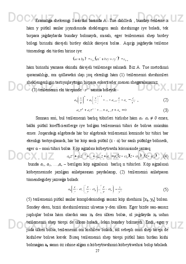 Eram ı zg0a  shekem gi   I   ásirdiń  basında   A.  Tue  d á l i lledi   ,  bunday  teńleme  x
hám   y   pútkil   sanlar   jıyındısında   sheklengen   sanlı   sheshimge   iye   boladı,   tek
birpara   ja	
g0daylarda   bunday   bolmaydı,   mısalı,   eger   teńleme n iń   shep   birdey
bólegi   birinshi   dárejeli   birdey   ekilik   dárejesi   bolsa..   Aqır	
g0ı   ja	g0dayda   teńleme
tómendegi eki túrden birine iye:
,
hám birinshi yamasa ekinshi dárejeli teńlemege s a l ı nadi. Biz A. Tue metodınıń
quramalılı	
g0ı,   onı   q o llawdıń   ılajı   joq   ekenligi   hám   (1)   teńleme n iń   sheshimleri
sheklengenligin tastıyıqlaytu	
g0ın birpara eskertiwler menen shegaralanamız.
(1) t е	
nklemeni	nk eki t á repinde    san na bóleyik:	ɩ
 ,                         (2)
                                   (3)
So nn an   so	
nk,   bul   teńleme n iń   barlıq   túbirleri   túrlishe   hám   a
0 ∙   a
n   ≠   0   emes,
bálki   pútkil   koefficientlerge   iye   bol	
g0an   teńleme n iń   túbiri   de   bolıwı   múmkin
emes. Joqarıda	
g0ı  algebrada hár  bir  algebraik teńleme n iń keminde bir  túbiri  bar
ekenligi tastıyıqlanadı, hár bir kóp sanlı pútkil (z - α) bir sanlı pútkilge bólinedi,
eger  α  – оn	
nk 	ɩ túbiri  bolsa. Кóp a	g0zal n  kóbeyt	ɩ ɩ iwshi  kórinisinde jazsaq:
        (4)
  bunda   α
1 ,   α
2 ,   …, α
n   –   berilgen   k ó p   a	
g0zal n	nk   	ɩ ɩ barlıq   n   túbir leri.   Кóp   a	g0zal n	nk	ɩ ɩ
kóbey mes inde   jaz l	
g0a	ɩ n   a	nklatpas nan   paydalan p,   (2)   te	nklemeni	nk  a	nklatpas n	ɩ ɩ ɩ
tómendegidey jaz	
ɩ w g	0a bolad :	ɩ
                                      (5)
(5) teńleme n iń pútkil sanlar kompleksindegi san sız  kóp sheshimi [x
k , y
k ] bols n.	
ɩ
Sonday  eken,  biziń  sheshimlerimiz   ulıwma  y-den  úlken.   Eger   bizde  san-sansız
juplıqlar   bolsa   hám   olardıń   sanı   x
k   den   úlken   bolsa,   ol   ja	
g0dayda   x
k   ushın
teńleme n iń   shep   tárepi   de   úlken   boladı,   lekin   bunday   bolmaydı.   Endi,   eger   y
j ú d á úlken bolsa, teńleme n iń ońı kishilew boladı, sol sebepli onıń shep tárepi de
kishilew   bolıwı   kerek.   Biraq   teńlemeniń   shep   tárepi   pútkil   hám   birdan   kishi
bolma	
g0an a
0  sanın óz ishine al	g0an n kó beytiwshiniń  kó beytiws hisi bolıp tabıladı.
27 