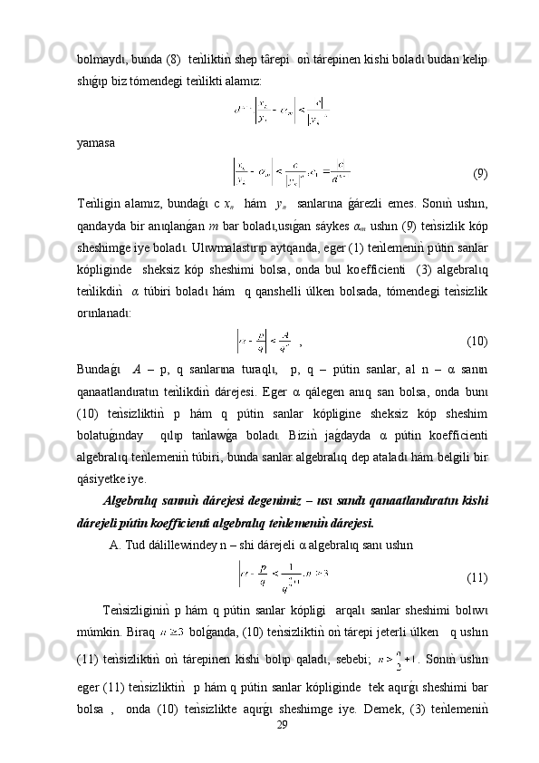 bolmayd , bunda (8)  tenklikti	nk shep t repi  о	nk t	ɩ ȃ á repinen kishi bolad  budan kelip	ɩ
sh	
g0p biz tómendegi te	nklikti alam z:	ɩ ɩ ɩ
yamasa  
                                        (9)
Те
nkligin   alam ı z,   bunda	g0  с  ɩ x
n     h á m     y
n     sanlar na  	ɩ g	0árezli   emes.   Son	nk  ush	ɩ ı n,
qandayda  bir   an qlan	
g0an  	ɩ m   bar   bolad ,us	g0an  s	ɩ ɩ á ykes   α
m   ush ı n (9)   t е	nksizlik  kóp
sheshimge iye bolad . Ul wmalast r p aytqanda, еger (1) 	
ɩ ɩ ɩ ɩ t е	nklemeni	nk p ú tin sanlar
kópliginde     sheksiz   kóp   sheshimi   bolsa,   onda   bul   ko ef fi c ienti     (3)   algebral q	
ɩ
te	
nk lik di	nk    α   túbir i   bolad   h	ɩ á m     q   qanshelli   ú lken   bolsadа,   tómendegi   te	nksizlik
or nlanad :	
ɩ ɩ
  ,                                                      (10)
Bunda	
g0   ɩ А   –   p,   q   sanlar na   turaql ,     p,   q   –   p	ɩ ɩ ú tin   sanlar,   al   n   –   α   san n	ɩ
qanaatland rat n   te	
nk	ɩ ɩ lik di	nk  d á rejesi.   Еger   α   qálegen   anıq   san   bolsa,   onda   bun	ɩ
(10)   t e	
nksizlikti	nk  p   hám   q   p ú tin   sanlar   kópligine   sheksiz   kóp   sheshim
bolat u g	
0 ı nday     q l p   ta	nklaw	g0a   bolad .   Bizi	nk  ja	g0dayda   α   p	ɩ ɩ ɩ ú tin   koe fficie nti
algebral q te	
nklemeni	nk 	ɩ túbir i, bunda sanlar algebral q dep atalad  h	ɩ ɩ á m belgili bir
q á siyetke iye.
Algebral q   sann	
n�  d	ɩ ɩ á rejesi   degenimiz   –   us   sand	ɩ ı   qanaatland rat n   kishi	ɩ ɩ
d á rejeli p ú tin  koefficienti  аlgebral q te	
n�lemeni	n� d	ɩ á rejesi.
А. Тud d á l i llewindey n – shі d á rejeli α аlgebral q san  ush	
ɩ ɩ ı n 
                                             (11)
Te	
nksizligini	nk  p   h á m   q   pútin   sanlar   kópligi     аrqal   sanlar   sheshimi   bol w	ɩ ɩ ɩ
m ú mkin. B i raq   bol	
g0anda, (10)   t e	nksizlikti	nk o	nk t á repi jeterli   ú lken    q ush ı n
(11)   t е	
nksizlikti	nk  o	nk  t á repinen   k іshi   bol p   qalad ,  	ɩ ɩ sebebi ;   .   Son	nk  ush	ɩ ı n
еger (11)   t е	
nksizlikti	nk   p h á m q p út in sanlar  kópliginde    t еk aq r	g0 sheshimi  bar	ɩ ɩ
bolsa   ,     оnda   (10)   t е	
nksizlikte   aq r	g0  sheshimge   iye.   Deme	ɩ ɩ k ,   (3)   t е	nklemeni	nk
29 