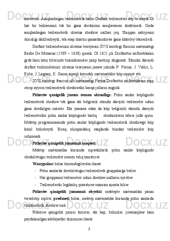 kórsetedi .   Anıqlanbag0an teńlemelerdi házir Diofant teńlemeleri dep te ataydı.Ol
hár   bir   teńlemeniń   tek   bir  	
g0ana   sheshimin   anıqlawmen   sheklenedi .   Onda
anıqlanba	
g0an   teńlemelerdi   ulıwma   sheshiw   usılları   joq .   Shıqqan   nátiyjeniń
durıslı	
g0ı dálillenbeydi ,  tek esap shártin qanaatlandırıwı 	g0ana tikkeley tekseriledi .
Diofant teńlemeleriniń ulıwma teoriyasın  ХVII  ásirdegi francuz matematigi
Bashe  De Mezarna   (1589 – 1638)   quradı . О l   1621   jılı  Diofanttıń arifmetikasın
grek hám latın tillerinde túsiniklemeler jazıp bastırıp shı
g0aradı .   Ekinshi dárejeli
diofant   teńlemeleriniń   ulıwma   teoriyasın   jasaw   jolında   P .   Ferma ,   J .   Vallis ,   L .
Eyler ,  J .  Lagranj , К.  Gauss   sıyaqlı kórnekli matematikler kóp miynet etti .
ХVII   ósirdegi francuz ullı matematigi Ferma Diofanttıń arifmetikasın oqıp
otırıp ayırım teńlemelerdi sheshiwdiń basqa jolların engizdi . 
Pitkeriw   qánigelik   jumısı   teması   aktuallı	
g�ı:   Pútin   sanlar   kópliginde
teńlemelerdi   sheshiw   tek  	
g0ana   eki   belgisizli   ekinshi   dárejeli   teńlemeler   ushın
g	
0ana   sheshilgen   másele.   Eki   yamasa   odan   da   kóp   belgisizli   ekinshi   dárejeli
teńlemelerdiń   pútin   sanlar   kópliginde   barlıq         sheshimlerin   tabıw   júdá   qıyın .
Mektep   programmasında   pútin   sanlar   kópliginde   teńlemelerdi   sheshiwge   kóp
kóńil   bólinbeydi .   Biraq   olimpiadalıq   esaplarda   bunday   teńlemeler   kóp
ushırasadı . 
Pitkeriw qánigelik jumısınıń maqseti:
Mektep   matematika   kursında   oqıwshılardı   pútin   sanlar   kópliginde
sheshiletu	
g0ın teńlemeler menen tolıq tanıstırıw . 
Wazıypaları  bolsa tómendegilerden ibarat:
- Pútin sanlarda sheshiletu	
g0ın teńlemelerdi gruppalar	g0a bóliw.
- Hár gruppanıń teńlemeleri ushın sheshiw usılların úyretiw .
- Teńlemelerdiı logikalıq qurastırıw mánisin ajırata biliw .
Pitkeriw   qánigelik   jumısınıń   obyekti   mektepte   matematika   pánin
tereńletip   oqıtıw,   predmeti   bolsa,   mektep   matematika   kursında   pútin   sanlarda
teńlemelerdi sheshiw usılı 
Pitkeriw   qánigelik   jumısı   kirisiw,   eki   bap,   bólimler,   juwmaq law   hám
paydalanıl	
g0an ádebiyatlar diziminen ibarat.
3 