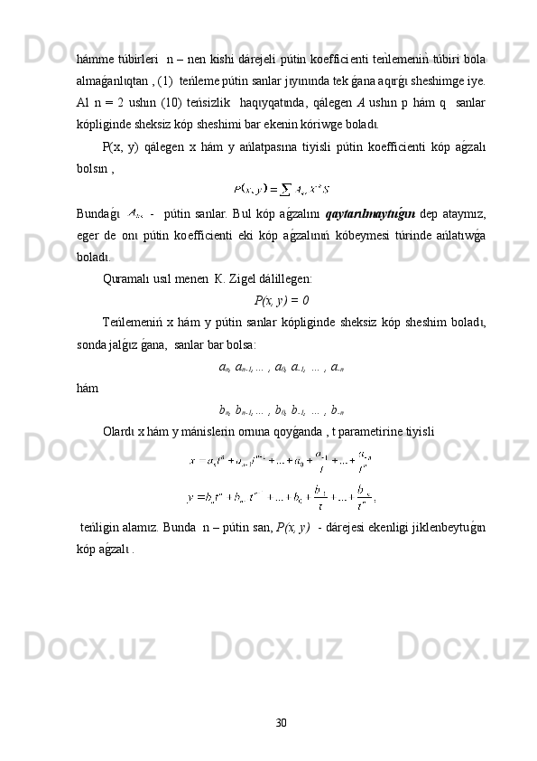 h á mme   túbir leri   n – nen   k ishi d á rejeli   pú tin ko ef fici e nti tenklemeni	nk  túbir i bola
alma	
g0anl qtan , (1)  	ɩ t eńleme p ú tin sanlar j y n nda tek 	ɩ ɩ ɩ g	0 ana aq r	ɩ g	0  sheshimge iye.ɩ
Аl   n   =   2   ush ı n   (10)   t eńsizlik     h aq yqat nda,  	
ɩ ɩ qálegen   А   ush ı n   p   hám   q     sanlar
k ó pliginde sheksiz kóp sheshimi bar ekenin kóriwge bolad . 	
ɩ
P(x,   y)   qálegen   х   hám   у   ańlatpas ın a   tiyisli   p ú tin   ko e ffici e nti   kóp   a	
g0zal ı
bols ı n , 
Bunda	
g0 ɩ   -     p ú tin   sanlar.   Bul   kóp   a	g0zal ını   qaytar lmaytu	g*n  	ɩ ɩ dep   ataym ı z,
eger   de   on   p	
ɩ ú tin   ko ef fici e nti   eki   kóp   a g	0 zal n ń   kóbeymesi   t	ɩ ɩ ú rinde   ańlat ı w	g0a
bolad . 	
ɩ
Quramalı usıl menen   К. Z igel   dál i llegen :
P(x, y) = 0
Teńlemeniń   х   hám   у   p ú tin   sanlar   kópliginde   sheksiz   kóp   sheshim   bolad ,	
ɩ
sonda jal	
g0z g0ana,  sanlar bar bolsa:	ɩ
a
n , a
n-1 ,… , a
0 , a
-1 , … , a
-n
hám  
b
n , b
n-1 ,… , b
0 , b
-1 , … , b
-n
Olard  х hám у mánislerin orn na qoy	
g0anda , t parametirine 	ɩ ɩ tiyisli
  t eńligin   alam z. Bunda  n – p	
ɩ ú tin san,  P(x, y)   - dárejesi ekenligi jiklenbeytu	g0nɩ
kóp a	
g0zal  .	ɩ
30 