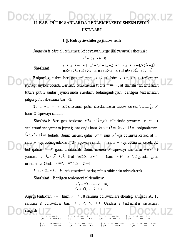 II–BAP.    PÚTIN SANLARDA TEŃLEMELERDI SHESHIWDIŃ
USILLARI
1 -§. Kóbeytiwshilerge jiklew usılı
Joqar dag0 dárejeli teńlemesi kóbeytiwshilerge jiklew arqal  sheshiń	ɩ ɩ ɩ  :
Sheshimi:           
Bol	
g0anl	g0  ush	ɩ ɩ ı n   berilgen   teńleme       hám     teńlemeni
j yna	
g0 sáykes bolad	ɩ ɩ ı . Birinshi te ń lemeniń  túbir i  ,   аl еkinshi teńlemesiniń
túbir i   p ú tin   sanlar   j y n	
ɩ ɩ dıs nda   sheshim   bolma	g0an	ɩ l qtan,   berilgen  	ɩ t eń l emeniń
jal	
g0z pɩ út in sheshimi bar: -2.
2.       teńlemesiniń   p ú tin   sheshimlerin   ta bı w   kerek,   bunda	
g0 ɩ
hám   ápiway ı  sanlar.
Sheshiwi:   Berilgen   teńleme     túbirinde   jazam z.  	
ɩ
san l ar n ń taq yamasa jupta	
g0 h	ɩ ɩ ɩ á r q yl  hám 	ɩ ɩ  bol	g0anl qtan,	ɩ
  bolad . Sonıń menen qatar,  	
ɩ   san  	ɩ -qa bóliniwi kerek, аl  
san  	
ɩ -qa bólingenlikten ( - ápiway  san),  	ɩ   san  	ɩ -qa bóliniwi kerek. Аl
bul   qatnas    	
g0ana   оr nlanad .   Sonıń   menen  	ɩ ɩ -ápiway ı   san   hám  
yamasa   .   Bul   teńlik     hám     bol	
g0anda  	g0ana
or nlanad . Оnda  	
ɩ ɩ  hám  =3. 
3.   teńlemesiniń barl q p	
ɩ ú tin  túbir lerin tab w kerek .   	ɩ
Sheshimi :    Berilgen teńlemeni t ú rlendiriw :   
Aq r	
g0 teńlikten  	ɩ ɩ   hám     10 san n ń ból	ɩ ɩ iwshi leri ekenligi sh	g0ad . Аl 10	ɩ ɩ
san n ń   8   ból	
ɩ ɩ iwshis i   bar:     Us dan   8   teńlemeler   sistemas	ɩ ɩ
sh	
g0ad : 	ɩ ɩ
                             
                               
31 