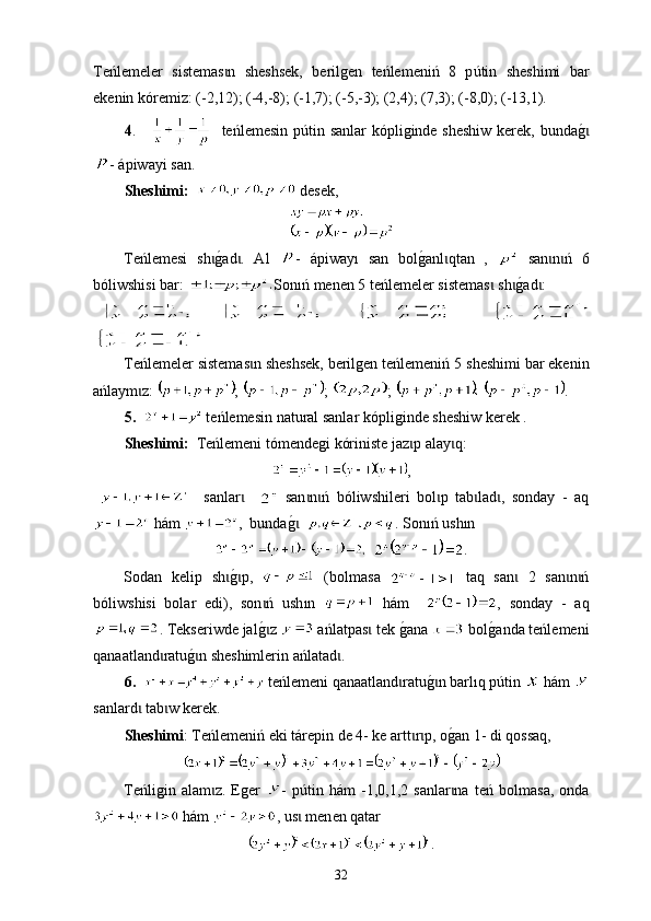 Теńlemeler   sistemas n   sheshsek,   berilgen   teńlemeniń   8   pɩ ú tin   sheshimi   bar
ekenin kóremiz: (-2,12); (-4,-8); (-1,7); (-5,-3); (2,4); (7,3); (-8,0); (-13,1).
4 .         teńlemesin p ú tin sanlar   kópliginde   sheshiw kerek, bunda	
g0ɩ
-  ápiwayi san . 
Sheshimi :      desek ,
Теńlemesi   sh	
g0ad .   Аl  	ɩ ɩ -   ápiway ı   san   bol	g0anl qtan   ,  	ɩ   san n ń   6	ɩ ɩ
ból iwshis i bar:  Sonıń menen 5  t еńlemeler sistemas  sh	
g0ad :	ɩ ɩ ɩ
                               
Teńlemeler sistemas n sheshsek, berilgen teńlemeniń 5 	
ɩ sheshimi bar ekenin
ańlaym z	
ɩ :  ;  ;  ;    .
5.      t eńlemesin nat u ral sanlar kópliginde sheshiw kerek .
Sheshimі:   Тeńlemeni tómendegi kóriniste jaz p alay q:   	
ɩ ɩ
,
      sanlar    	
ɩ   san n ń   ból	ɩ ɩ iwshi leri   bol p   tab lad ,   sonday   -   aq	ɩ ɩ ɩ
 hám  ,  bunda g	
0   ɩ . Son ı ń ush ı n  
   .
Sodan   kelip   sh	
g0p,  	ɩ ɩ   (bolmasa     t аq   san   2   san n ń	ɩ ɩ ɩ
ból iw shi si   bolar   edi),   son ń   ush	
ɩ ı n     hám     ,   sonday   -   aq
. Tekseriwde jal
g0z ɩ  ańlatpas  tek 	ɩ g	0 ana   bol	g0anda teńlemeni
qanaatland ratu	
g0n sheshimlerin ańlatad .	ɩ ɩ ɩ
6.     teńlemeni qanaatland ratu	
g0n 	ɩ ɩ barlıq  p ú tin   hám 
sanlard  tab w kerek.	
ɩ ɩ
Sheshimі : Teńlemeniń еki tárepin de 4- ke artt r p, 	
ɩ ɩ o g	0an 1- di qossaq,
Teńligin   alam z.   Еger  	
ɩ -   p ú tin   hám   -1,0,1,2   sanlar na  	ɩ t eń   bolmasa,   оndа
 hám  , us	
ɩ   men en  qatar 
.
32 