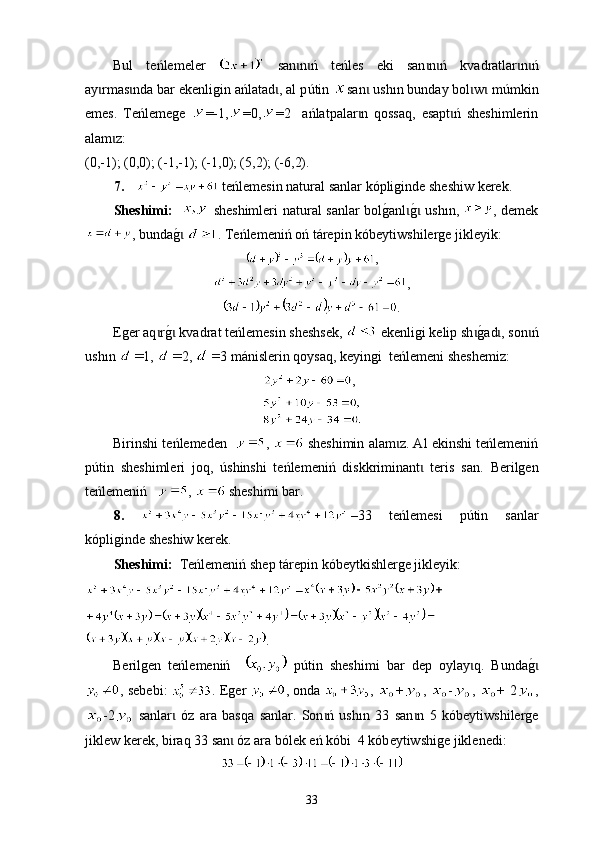 Bul   teńlemeler     san n ń   teńles   еki   san n ń   kɩ ɩ ɩ ɩ v adratlar n ń	ɩ ɩ
ay rmas nda bar ekenligin ańlatad , аl p	
ɩ ɩ ɩ ú tin  san  ush	ɩ ı n bunday bol w  m	ɩ ɩ ú mkin
emes.   Теńlemege   =-1, =0, =2     ańlatpalar n   qossaq,   esapt ń   sheshimlerin	
ɩ ɩ
alam z:	
ɩ
(0,-1); (0,0); (-1,-1); (-1,0); (5,2); (-6,2).
7.      t еńlemesin nat u ral sanlar kópliginde sheshiw kerek.
Sheshimі:       sheshimleri nat u ral sanlar bol	
g0anl	g0 ush	ɩ ɩ ı n,   , demek
,  bunda	
g0ɩ   . Теńlemeniń оń tárepin  kó beyt iw sh i lerge jikleyik:
,
,
.
Еger aq r	
g0 k	ɩ ɩ v ad r at teńlemesin sheshsek,   еkenligi kelip sh	g0ad , son ń	ɩ ɩ ɩ
ush ı n  1,  2,  3 mánislerin qoysaq,  k eyingi   t eńlemeni sheshemiz:
,
Birinshi teńlemeden    ,   sheshimin alam z. Аl ekinshi teńlemeniń	
ɩ
p ú tin   sheshimleri   joq,   ú shinshi   teńlemeniń   diskkriminant   teris   san.  	
ɩ Berilgen
teńlemeniń     ,    sheshimi bar .
8.   33   t eńlemesi   p ú tin   sanlar
kópliginde sheshiw kerek.
Sheshimі:   Тeńlemeniń  shep  tárepin kób e ytkishlerge jikleyik:
.
Berilgen   teńlemeniń       p ú tin   sheshimi   bar   dep   oy lay q	
ɩ .   Bunda	g0ɩ
, sebebi:   . Еger   , ondа   ,   + ,   - ,   + 2 ,
-2   sanlar   óz	
ɩ   ara   basqa   sanlar.   Son ń   ush	ɩ ı n   33   san n   5   kóbeyt	ɩ iwshi lerge
jiklew kerek, b i raq 33 san  óz ara bólek eń kóbi  4 kób	
ɩ e yt iwshig e jiklenedi:
33 