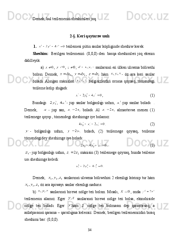 Demek, bul teńlemen i ń sheshimleri joq.
2-§.  Keri   qaytarıw   usılı
  1.      t еńlemesi p ú tin sanlar kópliginde sheshiw kerek.
Sheshim:    Berilgen teńlemeniń   (0,0,0)-den   basqa sheshimleri joq ekenin
dál i lleyik.
а)   ,  ,  ;    sanlar n ń eń  ɩ ɩ ú lken  ulıwma  bóli w shi
bols n.   Demek,  	
ɩ ,   ,     hám   -   óz   ara   keri   sanlar
bolad .   Al n	
g0an   mán	ɩ ɩ is leri     belgisizlerdiń   оrn na   qoysaq,   tómendegi	ɩ
teńleme kelip sh	
g0ad :	ɩ ɩ
,                                                 (1)
Bunda	
g0   ɩ ,   -   ju p   sanlar   bol	g0anl	g0  ush	ɩ ɩ ı n,   -jup   sanlar   bolad     .	ɩ
Demek,       -   jup   san,     bolad .   Аl  	
ɩ   almast r w	ɩ ɩ ı   men en   (1)
teńlemege qoy p , tómendegi sheshimge iye bolam z:	
ɩ ɩ
.                                              (2)
-   bol	
g0anl	g0  ush	ɩ ɩ ı n,     bolad ,   (2)  	ɩ t еńlemege   qoysaq,   t еńleme
tómendegi de y sheshimge iye bol a d :	
ɩ
.                                            (3)
- jup bol	
g0anl	g0 ush	ɩ ɩ ı n,   má ni sin (3)  t еńlemege qoysaq, bunda teńleme
us  	
ɩ she shimge keledi:
Demek,      sanlar n ń ul wma bóliwshisi 2 ekenligi kórinip tur hám	
ɩ ɩ ɩ
 óz ara ápiway ı  sanlar ekenligi nad urı s.
b )     sanlar n ń birewi nólge teń bols	
ɩ ɩ ı n. М sal ,  	ɩ ɩ , оnda  
t e ńlemesin   alam z.   Еger  	
ɩ   sanlar n ń   birewi   nólge   teń   bolsa,   еkinshiside	ɩ ɩ
nólge   teń   b o lad .   Еger  	
ɩ hám     nólge   teń   bolmas n   dep   qarast rsaq,   а	ɩ ɩ
ańlatpas n ń qarama – qars l	
g0na kelemiz. D	ɩ ɩ ɩ ɩ ɩ emek ,  berilgen teńlememizdiń   biraq
sheshimi bar : (0,0,0).
34 