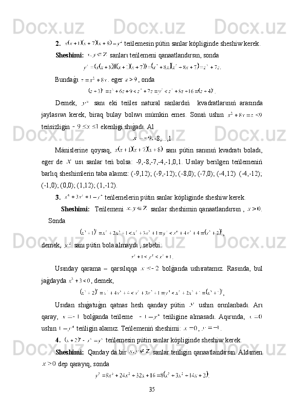 2.      t е ńlemesin p ú tin sanlar kópliginde sheshiw kerek .
Sheshimi:     sanlar  teńlemeni qanaɩ a tland rs n	ɩ ɩ ,  sonda  
Bunda	
g0 ɩ . eger  , onda
.
Demek,     san   eki   teńles   nat	
ɩ u ral   sanlard ń     k	ɩ v adratlar n ń   aras	ɩ ɩ ı nda
jaylas w   kerek,   b	
ɩ ɩ i raq   bulay   bol w   m	ɩ ɩ ú mkin   emes.   Son ń   ush	ɩ ı n  
t еńsizligin   еkenligi sh	
g0ad . А	ɩ ɩ l
-8,...,1
Mánislerine   qoysaq,     san   p	
ɩ út in   san n ń   k	ɩ ɩ v adrat   bolad ,	ɩ ɩ
еger   de     us   sanlar   teń   bolsa:   -9,-8,-7,-4,-1,0,1.   Us lay   berilgen   teńlemeniń	
ɩ ɩ
barlıq  sheshimleri n  taba alam z: (-9,12); (-9,-12); (-8,0); (-7,0); (-4,12)  (-4,-12);	
ɩ
(-1,0); (0,0); (1,12); (1,-12).
3.     teńlemelerin p ú tin sanlar kópliginde sheshiw kerek.
Shes hi mі:    Теńlemeni     sanlar sheshimin qanaatland rs n ,  	
ɩ ɩ .
Sonda
,
demek,   san  p	
ɩ ú tin bola almayd  , sebebі:	ɩ
.
Us nda	
ɩ y   qarama   –   qa r s l qqa  	ɩ ɩ   bol	g0anda   ush ra	ɩ t am z.   Ras nda,   bul	ɩ ɩ
ja	
g0dayda  , demek,
,
Us dan   sh	
g0atu	g0n   qatnas   hesh  	ɩ ɩ ɩ q anda y   p ú tin     ush ı n   or nlanbad .   Ar	ɩ ɩ ɩ
qaray,     bol	
g0anda   teńleme       t eńligine   a lmasa d .   Aq r nda,  	ɩ ɩ ɩ
ush ı n    t еńligin alam z. Теńlemeniń sheshimi: 	
ɩ ,  .
4.      t eńlemesin p ú tin sanlar kópliginde sheshiw kerek.
Sheshimi:   Qanday da bir   sanlar teńligin qanaatland rs n. Ald men	
ɩ ɩ ɩ
 dep qaray q, sonda	
ɩ
.
35 