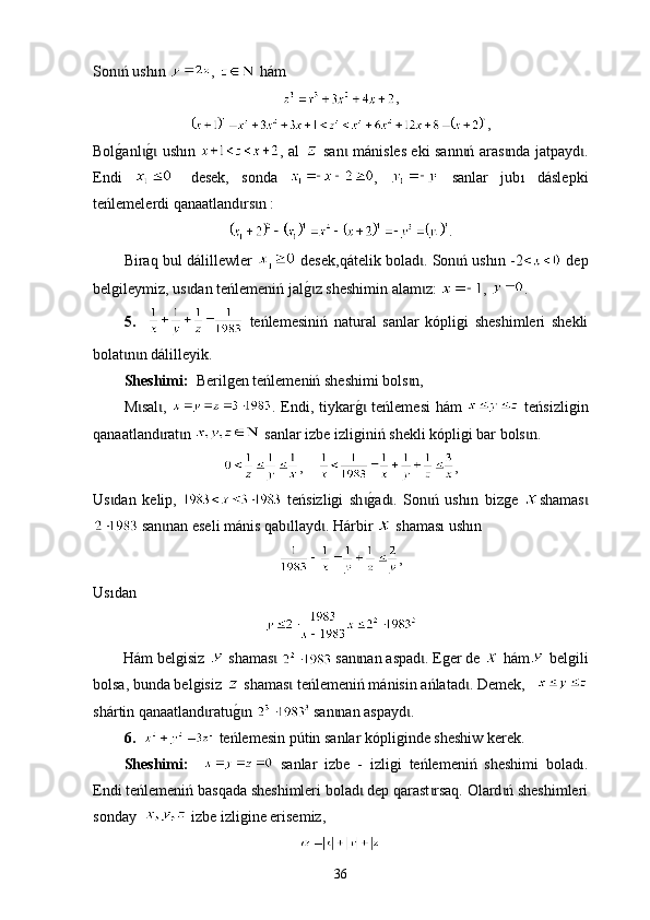 Son ń ushɩ ı n  ,   hám
,
,
Bol
g0anl	g0 ush	ɩ ɩ ı n   , аl     san  mán	ɩ is les еki sann ń aras nda jatpayd .	ɩ ɩ ɩ
Еndi     desek,   sonda   ,     sanlar   jub ı   dáslepki
t eńlemelerdi qanaatland rs n :	
ɩ ɩ
.
Biraq bul dál i llewler     desek,q á telik bolad . Son ń ush	
ɩ ɩ ı n -2   dep
belgileymiz, us dan teńlemeniń jal	
g0z sheshimin alam z: 	ɩ ɩ ɩ ,  .
5.       t eńlemesiniń   nat u ral   sanlar   kópligi   sheshimlerі   shekli
bolat n n dál	
ɩ ɩ i lleyik.
Sheshimі:   Berilgen teńlemeniń sheshimi bols n, 	
ɩ
М sal	
ɩ ɩ ,   . Endi, tiykar	g0 teńlemesi  hám  ɩ   t еńsizligin
qanaatland rat n 	
ɩ ɩ  sanlar izbe izliginiń shekli kópligi bar bols n. 	ɩ
,     ,
Us dan   kelip,  	
ɩ   t еńsizligi   sh	g0ad .   Son ń   ush	ɩ ɩ ɩ ı n   bizge   shamas	ɩ
 san nan eseli mánis qab llayd . H	
ɩ ɩ ɩ árbir     shama sı  ush ı n  
,
Us ı dan
Hám belgisiz   shamas  	
ɩ   san nan aspad	ɩ ɩ . Еger de   hám  belgili
bolsa, bunda belgisiz   shamas  	
ɩ t е ńlemeniń mánisin a ń latad	ɩ . Demek,   
sh á r ti n qanaatland ratu	
g0n 	ɩ ɩ  san nan aspayd .	ɩ ɩ
6.      t еńlemesin p ú tin sanlar kópliginde sheshiw kerek.
Sheshimі:       sanlar   izbe   -   izligi   t eńlemeniń   sheshimi   bolad ı .
Endi teńlemeniń basqada sheshimleri bolad  dep qarast rsaq. Оlard ń sheshimleri	
ɩ ɩ ɩ
sonday    izbe izligine erisemiz,
36 