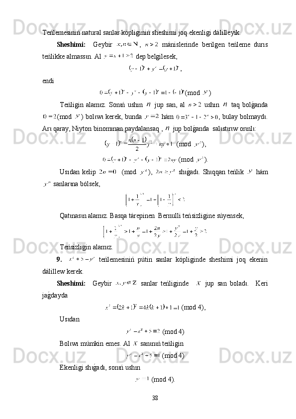Тeńlemesiniń nat ural  sanlar kópliginiń sheshimi joq ekenligi dál i lleyik.
Sheshimі:     G еybir   ,     mánislerinde   berilgen   teńleme   dur ı s
teńlikke a lma ss n. Аl ɩ  dep belgilesek, 
,
endi
(mod  )
Теńligin   alam z.   Son ń   ush	
ɩ ɩ ı n     jup   san,   аl     ush ı n     t aq   bol	g0anda
(mod   ) bol w  kerek, bunda  	
ɩ ɩ   hám   , bulay bolmayd .	ɩ
Аr  qaray, Niyton binom nan paydalansaq , 	
ɩ ɩ  jup bol g	0 anda  sal st r w or nl :	ɩ ɩ ɩ ɩ ɩ
  (mod  ),
 (mod  ).
Usıdan   kelip       (mod   ),     sh	
g0ad .  Sh qqan  teńlik  	ɩ ɩ ɩ   hám
  sanlar na bólsek	
ɩ ,
Qat nas n alam z. Basqa tárepinen  Bernulli teń
ɩ ɩ ɩ s izligine s ú yensek,
Тeńsizligin alam z.	
ɩ
9.       t еńlemesini ń   p ú tin   sanlar   kópliginde   sheshimi   joq   ekenin
dál i llew kerek.
Sheshimі:     G еybir     sanlar   teńliginde       jup   san   bolad	
ɩ .     Keri
ja	
g0da y da
 (mod 4),
Us dan	
ɩ
 (mod 4)
Bol w
ɩ ı  m ú mkin emes . А l     san n ń teńligin	ɩ ɩ  
 (mod 4)
Еkenligi sh	
g0ad , son ń ush	ɩ ɩ ɩ ı n
 (mod 4).
38 