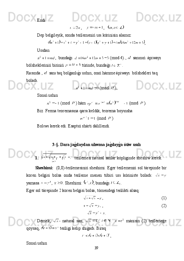 Е ndi
,     ,   
Dep belgileyik ,  sonda teńlemeniń us  kórinisin alam zɩ ɩ : 
,
Us dan	
ɩ
,  bunda	
g0  ɩ  (mod 4).,   san n ń  ápiway	ɩ ɩ ı 
bólshekleriniń biriniń    tú rinde, bunda	
g0 ɩ . 
Ras nda , 	
ɩ  san  taq bol	g0anl	g0 ush	ɩ ɩ ɩ ı n, оn ń hámme ápiway	ɩ ı   bólshekleri taq 
bolad . 	
ɩ
 (mod  ),
Son ń ush	
ɩ ı n
 (mod  ) hám   (mod  ).
Biz  Ferma  t eoremas na qars  keldik, 	
ɩ ɩ t еorema b o y nsha	ɩ
 (mod  )
Bol w  kerek edi. Еsapt ń shárti dál	
ɩ ɩ ɩ i llendi.
3-§.  Dara ja	
g�daydan ulıwma ja	g�day	g�a ótiw usılı
1.       t е ńlemesi nat u ral sanlar kópliginde sheshiw kerek .
Sheshimі:    (0,0)- t eńlemesiniń sheshimi. Еger teńlemeniń   sol tárepinde bir
koren   belgisi   bolsa   onda   teńleme   men en   túbir i   us   kóriniste   bolad :  
ɩ ɩ
yamasa  ,  .  Sheshimi :  ,  bunda	
g0ɩ   . 
Е ger sol tárepinde  2  k o ren belgisi bolsa ,  tómendegi teńlikti alsaq :
,                                                        (1)
 ,                                                        (2)
.
Demek,   -   nat u ral   san,   ,   .     m á nisin   (2)   t eńlemege
qoysaq,    t eńligi kelip sh ı g	
0ad	ɩ .  B i raq
,
Son ń ush	
ɩ ı n   
39 