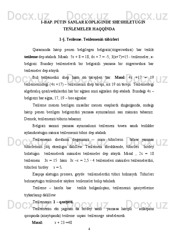 I–BAP.  PÚTIN   SANLAR   KÓPLIGINDE   SHESHILETUG�IN
TEŃLEMELER HAQQÍNDA
1 -§.  Teńleme .  Teńlemeniń túbirleri
Quramında   hárip   penen   belgilegen   belgisizi(ózgeriwshisi)   bar   teńlik
teńleme  dep ataladı. Mısalı : 5 х  + 8 = 18; 6 х  + 7 = -5;  3(x+7)=15 - teńlemeler ,  х -
belgisiz.   Bunday   teńlemelerdi   bir   belgisizli   yamasa   bir   ózgeriwshisi   bar
teńlemeler dep ataydı.
Bul   teńlemediń   shep   hám   oń   tárepleri   bar.   Mısal :   4 х   +17   =   19
teńlemesindegi  (4 х  +17)  –   teńlemeniń  shep tárepi, ал 19 oń tárepi.  Teńlemedegi
algebral ı q qos ı l ıwshıl ard ıń  hár bir a	
g0zası onıń a	g0zaları dep ataladı.  Bunda	g0ı  4 х   –
belgisizi bar a	
g0za ,  1 7,  1 9 –  bos a	g0zalar .
Teńleme   menen   berilgen   mısallar   menen   esaplardı   shı	
g0ar	g0anda,   onda	g0ı
hárip   penen   berilgen   belgisizdiń   yamasa   aynımalınıń   san   mánisin   tabamız.
Demek, teńlemeniń túbirin tabamız.
Belgisiz   sannıń   yamasa   aynımalınıń   teńlemeni   tuwra   sandı   teńlikke
aylandıratu	
g0ın   mánisi teńlemeniń túbiri dep ataladı.
Te ń lemeni ń   sheshimi   degenimiz   –   onin   túbir lerin     tab ı w   yamasa
túbir lerini ń   joq   ekenligin   d álillew .   Te ń lemeni   sheshkende,   túbir leri     birdey
bolat u	
g0ın     te ń lemelerdi   mánisles   te ń lemeler   dep   atayd ı .   M ı sal   ,   2 х   =   10
te ń lemeni      3 х   =  15    h á m     3 х –х   = 2,5  ∙ 4  te ń lemeleri   mánisles   te ń lemelerdi ń ,
túbir leri birdey      х  = 5 .
Esapqa   alatu g	
0ı n   prosses ,   ge yde     te ń lemelerdi ń   túbir i   bolmayd ı .   Túbir leri
bolmayt u	
g0ın  te ń lemeler s á ykes  te ń lemeler bol ı p tab ı lad ı .
Te ń leme   –   h á ri b i   bar     te ń lik   bol g	
0 anl ı qtan,   te ń lemeni ń   q á siyetlerine
tiykarlan ı p d á l i llew.
Te ń lemenin   1 – qasiyeti.
Тe ń lemenin   eki   ja g	
0ı nan   da   birdey   san lı     yamasa   h á rip l i       a ń latpan ı
qosqanda (azaytqanda) te ń leme  uqsas  te ń lemege  s á wl e lenedi.
Mı sal :   x   + 23 =40
4 