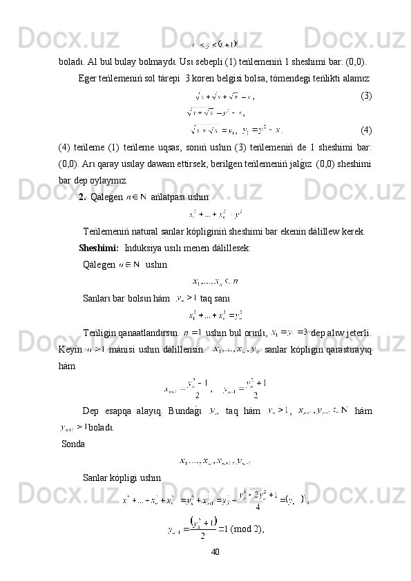 boladɩ .   А l bul b u lay bolmayd	ɩ .  Us  sebepli	ɩ  (1)  t е ńlemeniń  1  sheshimi bar : (0,0).
Еger teńlemeniń sol tárepi  3 koren belgisi bolsa, tómendegi teńlikti alam z:	
ɩ
,                                              (3)
,
,   .                                  (4)
(4)   te ńleme   (1)   t eńleme   uqsas,   son ń   ush	
ɩ ı n   (3)   t eńlemeniń   de   1   sheshimi   bar :
(0,0). Аr  qaray us lay dawam ettirsek, berilgen teńlemeniń jal	
g0z  (0,0) sheshimi	ɩ ɩ ɩ
bar dep oylaym z.	
ɩ
2.    Qálegen     ańlatpas  ush	
ɩ ı n
Теńlemeniń nat u ral sanlar kópligi ni ń sheshimi bar ekenin dál i llew kerek.
Sheshimі:   Induksiya  u s ı l ı  men en  dál i llesek: 
Qáleg en      ush ı n  
Sanlar  bar bols n hám  	
ɩ ɩ   t aq san	ɩ
Теńligin qanaatland rs n. 	
ɩ ɩ  ush ı n bul or nl , 	ɩ ɩ  dep al w jeterli.	ɩ
Keyin     mánisi  ush ı n dál i llensin.      sanlar  kópligin qarast ray q	
ɩ ɩ
hám
,    
Dep   esapqa   alay q.   Bunda	
g0	 	ɩ ɩ   taq   hám   ,     hám
bolad .	
ɩ
  Sonda
Sanlar kópligi ush ı n 
,
 (mod 2),
40 