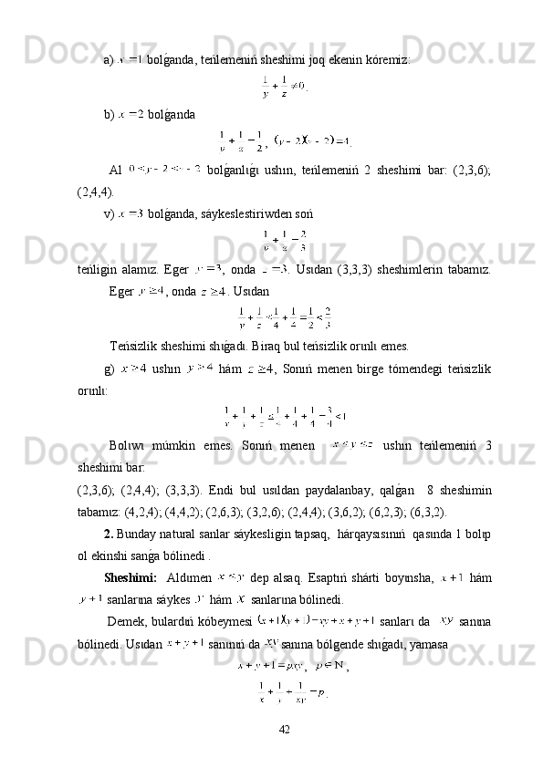 а)   bolg0anda,  t eńlemeniń sheshimi joq ekenin kóremiz:
.
b )   bol
g0anda
,   .
А l     bol	
g0anl	g0  ush	ɩ ɩ ı n,   teńlemeniń   2   sheshimi   bar:   (2,3,6);
(2,4,4).
v )     bol	
g0anda ,  sáykesle sti riwden soń
teńligin   alam z.   Еger  	
ɩ ,   оnda   .   Us dan   (3,3,3)   sheshimlerin   tabam z.	ɩ ɩ
Еger  , onda  . U s dan	
ɩ
Teńsizlik sheshimi sh	
g0ad . B	ɩ ɩ i raq bul teńsizlik or nl  emes.	ɩ ɩ
g )     ush ı n     hám   ,   Sonıń   menen   birge   tómendegi   teńsizlik
or nl :	
ɩ ɩ
Bol w   m	
ɩ ɩ ú mkin   emes .   Sonıń   menen       ush ı n   teńlemeniń   3
sheshimi bar :
(2,3,6);   (2,4,4);   (3,3,3).   Endi   bul   us ldan   paydalanbay,   qal	
g0an     8  	ɩ sheshimin
tabam z	
ɩ : (4,2,4); (4,4,2); (2,6,3); (3,2,6); (2,4,4); (3,6,2); (6,2,3); (6,3,2).
2.  Bunday na tu ral san l ar sáykesligin tapsaq,  hárqay sısınıń   qas nda 1 bol p	
ɩ ɩ
ol ekinshi san	
g0a bólinedi .
Sheshimі:     Аld men  	
ɩ   dep   alsaq.   Es a pt ı ń   shárti   boy nsha,  	ɩ   hám
 sanlar na sáykes 	
ɩ  hám   sanlar na bólinedi.	ɩ
  Demek, bulard ń kóbeymesi  	
ɩ   sanlar  da   	ɩ   san na	ɩ
bólinedi. Us dan 	
ɩ  san n ń da 	ɩ ɩ san ı na bólgende sh	g0ad , yamasa 	ɩ ɩ
,   ,
.
42 