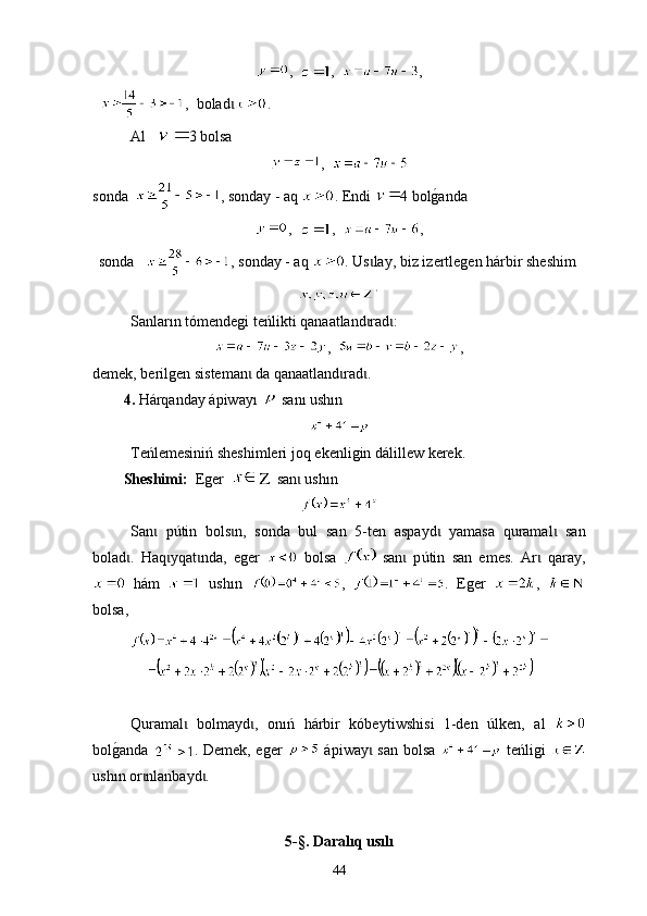 , ,   ,
   ,   boladɩ . 
А l   3  bolsa
,  
sonda    ,  sonday - aq   . Е ndi   4  bol	
g0anda
,   ,   ,
sonda     ,  sonday - aq   .  Us lay	
ɩ ,  biz  i zertlegen hárbir sheshim  
Sanlar ın  tómendegi teńlikti qan a atland rad :
ɩ ɩ
,   ,
demek, berilgen sisteman  da qanaatland rad . 	
ɩ ɩ ɩ
4.   Hárqanday ápiway ı    san ı  ush ı n
Т eńlemesiniń sheshimleri   joq ekenligin dál i llew kerek .
Sheshimі:   Eger      san  ush	
ɩ ı n  
San   p	
ɩ ú tin   bols n,   sonda   bul   san   5-	ɩ t en   aspayd   yamasa   quramal   san	ɩ ɩ
bolad .  	
ɩ Ha q yqat nda,   еger  	ɩ ɩ   bolsa     san   p	ɩ ú tin   san   emes.   Аr   qaray,	ɩ
  hám     ush ı n   ,   .   Еger   ,  
bolsa, 
                                 
Quramal   bolmayd ,   on	
ɩ ɩ ı ń   hárbir   kóbey tiw shi si   1-den   ú lken,   а l  
bol	
g0anda   . Demek, еger     ápiway  san bolsa  	ɩ   teńligi  
ush ı n or nlanbayd .	
ɩ ɩ
5-§.  Daralıq usılı
44 