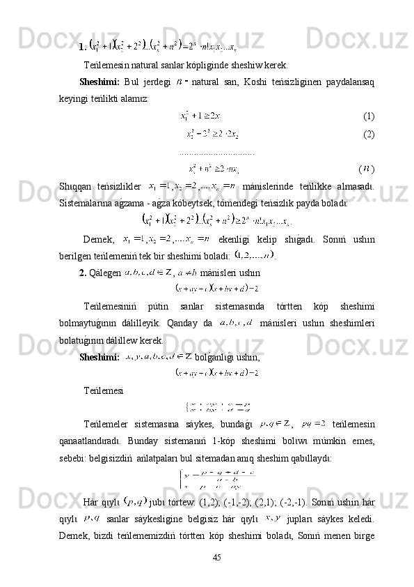 1.     
Те ńlemesi n  nat u ral sanlar kópliginde sheshiw kerek . 
Sheshimі:   Bul   jerdegi   nat u ral   san,   K oshi   teńsizliginen   paydalansaq
k е yingi  teńlikti alam z: ɩ
                                                                (1)
                                                     (2)
...............................
                                                   ( )
Sh qqan   teńsizlikler  	
ɩ , ,   mánislerinde   teńlikke   a lma sad .	ɩ
Sistemalar na a	
g0zama - a	g0za kóbeytsek, tómendegi teńsizlik payda bolad :	ɩ ɩ
.
Demek,   , ,   еkenligi   kelip   sh	
g0ad .   Son ń   ush	ɩ ɩ ɩ ı n
berilgen teńlemeniń tek bir sheshimi bol a d : 	
ɩ .
2.   Qále gen  ,   mánisleri ush ı n
Теńlemesiniń   p ú tin   sanlar   sistemas nda  	
ɩ t órtten   kóp   sheshimi
bolmaytu	
g0n n   dálɩ ɩ i lleyik.   Qanday   da     mánisleri   ush ı n   sheshimleri
bolat u g	
0 ı n n dál	ɩ i llew kerek.
Sheshimi:     bol	
g0anl	g0 ush	ɩ ɩ ı n,
Те ńlemesi
Тeńlemeler   sistemas na   sáykes,   bunda	
g0	 	ɩ ɩ ,     t е ńlemesin
qanaatland rad	
ɩ ɩ .   Bunday   sistem a n ń   1-kóp   sheshimi   bol w   m	ɩ ɩ ɩ ú mkin   emes,
sebebi: belgisizdiń  ańla t palar ı  bul sitem a dan  anıq  sheshim qab llayd :	
ɩ ɩ
Hár   q yl  	
ɩ ɩ   jub  tórtew:   (1,2);  (-1,-2);  (2,1);  (-2,-1).  Son ń  ush	ɩ ɩ i n  hár
q yl  	
ɩ ɩ   sanlar   sáykesligine   belgisiz   hár   q yl  	ɩ ɩ   juplar   sáykes   keledi.	ɩ
Demek,   bizdi   teńlememizdiń   tórtten   k óp   sheshimi   bolad ,   Sonıń   menen   birge	
ɩ
45 