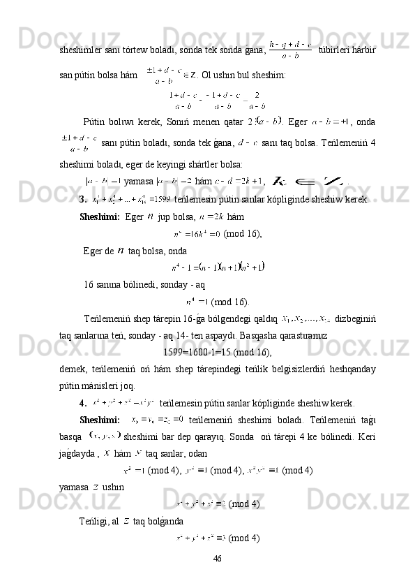 sheshimler san  ɩ t órtew bolad , sonda tek sonda 	g0ana, 	ɩ    túbir leri hárbir
san p ú tin bolsa hám    . Оl ush ı n bul sheshim:
P ú tin   bol w   kerek	
ɩ ɩ ,   Sonıń   menen   qatar   2 .   Еger   ,   оnda
 san  p
ɩ ú tin bolad , sonda tek 	g0ana,  	ɩ  san  taq bolsa. Те	ɩ ńlemeni ń  4
sheshimi   bolad	
ɩ , е ger de   k e yingi  sh á rtl e r bolsa :
 yamasa   hám  ,  .
З.      t еńlemesin p ú tin sanlar  kópliginde sheshiw kerek .
Sheshimі:   Е ger     jup bolsa ,    hám  
 (mod 16),
Е ger de     t а q bolsa , о nda
16 san na bólinedi, sonday - aq 	
ɩ
 (mod 16).
Теńlemeniń s hep  tárepin 16-	
g0a bólgendegi qald q 	ɩ   d іzbeginiń
taq sanlar na teń, sonday - aq 14- ten aspayd . Basqasha qarast ram z	
ɩ ɩ ɩ ɩ
1599=1600-1=15 (mod 16),
demek,   t eńlemeniń   оń   hám   s hep   tárepindegi   t еńlik   belgisizlerdiń   h еshqanday
p ú tin mánisleri joq.
4.       t еńlemesin p ú tin sanlar  kópliginde sheshiw kerek .
Sheshimі:       t еńlemeniń   sheshimi   bolad ı .   Тeńlemeniń   ta	
g0ɩ
basqa      sheshimi  bar  dep qaray q. Sonda   оń t	
ɩ á repi  4 ke bólinedі. Keri
ja	
g0dayda ,   hám    t aq sanlar, оdan 
 (mod 4),   (mod 4),   (mod 4)
yamasa     ush ı n  
 (mod 4)
          Теńligі, а l     t аq bol	
g0anda  
 (mod 4)
46 