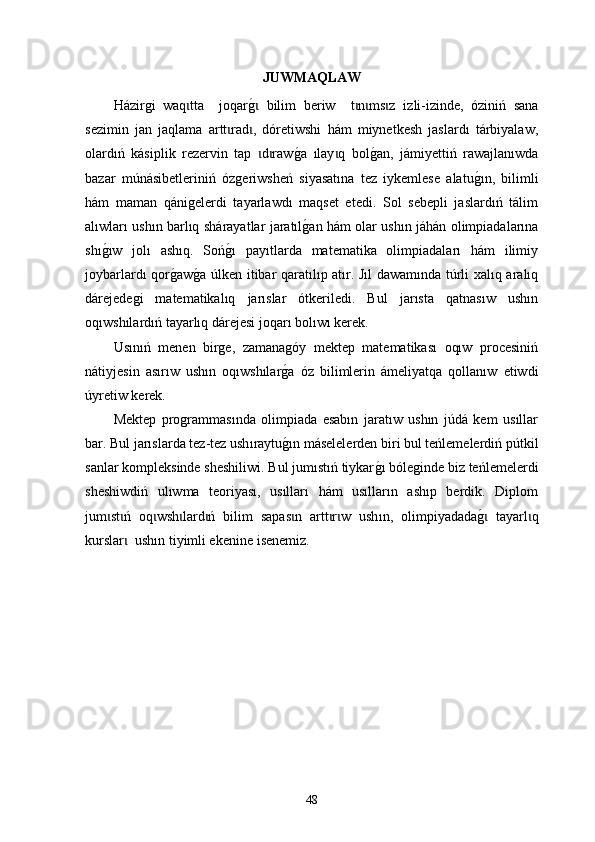 JUWMAQLAW
Há zirgi   waq tta     joqarg0  bilim   beriw     t n ms z   iz	ɩ ɩ ɩ ɩ ɩ li-izinde ,   óziniń   sana
sezimin   jan   jaqlam a   artt rad ,   dóretiwshi   hám   miynetkesh   jaslardı   tárbiyalaw,	
ɩ ɩ
olardıń   kásiplik   rezervin   tap   d raw	
g0a  	ɩ ɩ ı lay q   bol	g0an,   jám	ɩ iy ettiń   rawajlanıwda
bazar   m ú n á s i betleriniń   ózg eriwsheń   siyasat ı na   tez   iykemlese   alatu	
g0ın,   bilimli
hám   maman   qánigelerdi   tayarlawdı   maqset   etedi.   Sol   sebepli   jaslardıń   tálim
alıwları ushın barlıq sh á rayatlar jaratıl	
g0an hám olar ushın jáhán olimpiadalarına
shı	
g0ıw   jolı   ashıq.   Soń	g0ı   payıtlarda   matematika   olimpiadaları   hám   ilimiy
joybarlardı qor	
g0aw	g0a úlken itibar qaratılıp atır. Jıl dawamında túrli xalıq aralıq
dárejedegi   matematikalıq   jarıslar   ótkeriledi.   Bul   jarısta   qatnasıw   ushın
oqıwshılardıń tayarlıq dárejesi joqarı bolıwı kerek.
Usınıń   menen   birge,   zamanagóy   mektep   matematikası   oqıw   procesiniń
nátiyjesin   asırıw   ushın   oqıwshılar	
g0a   óz   bilimlerin   ámeliyatqa   qollanıw   etiwdi
úyretiw kerek.
Mektep   programmasında   olimpiada   esabın   jaratıw   ushın   júdá   kem   usıllar
bar. Bul jarıslarda tez-tez ush ı raytu
g0ın máselelerden biri bul teńlemelerdiń pútkil
sanlar kompleksinde sheshiliwi. Bul jumıstıń tiykar	
g0ı bóleginde biz teńlemelerdi
sheshiwdiń   ulıwma   teoriyası,   usılları   hám   usılların   ashıp   berdik.   Diplom
jum st ń   оq wsh lard ń   bilim   sapas n   artt r w   ush	
ɩ ɩ ɩ ɩ ɩ ɩ ɩ ɩ ı n,   оlimpiyada da g	0  tayarl qɩ ɩ
kurslar   ush	
ɩ ı n t i yimli ekenine  i senemiz.
48 