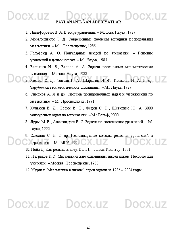 PAYLANAN Í LG�AN ÁDEBIYATLAR
1. Никифорович В. А. В мире уравнений. – Москва: Наука, 1987.
2. Моралишвили   Т.   Д.   Современные   поблемы   методики   преподавания
математики. – М.:  Просвещение, 1985.
3. Гельфонд   А.   О.   Популярные   лекций   по   атематике.   –   Решение
уравнений в целых числах. – М.: Наука, 1983.
4. Васильев   Н.   Б.,   Егоров   А.   А.   Задачи   всесоюзных   математических
олимпиад. – Москва: Наука, 1988.
5. Коягин   С.   Д.,   Тоноян   Г.   А.,   Шарыгин   И.   Ф.,   Копылов   И.   А.   И   др.
Зарубежные математические олимпиады. – М.: Наука, 1987.
6. Симонов   А.   Я   и   др.   Система   тренировочных   задач   и   упражнений   по
математике. – М.: Просвещение, 1991. 
7. Куланин   Е.   Д.,   Норин   В.   П.,   Федин   С.   Н.,   Шевченко   Ю.   А.   3000
конкурсных задач по математике. – М.: Рольф, 2000.
8. Лурье М. В., Александров Б. И. Задачи на составление уравнений. – М:
наука, 1990.
9. Олехник   С.   Н.   И   др.   Нестандартные   методы   решения   уравнений   и
неравенств. – М.: МГУ, 1991.
10.  Пойа Д. Как решать задачу. Вып.І. – Львов: Квантор, 1991.  
11.   Петраков И.С. Математические  олимпиады школьников: Пособие для
учителей. – Москва: Просвещение, 1982.
12.  Журнал “Математика в школе” отдел задачи за 1986 – 2004 годы.
49 