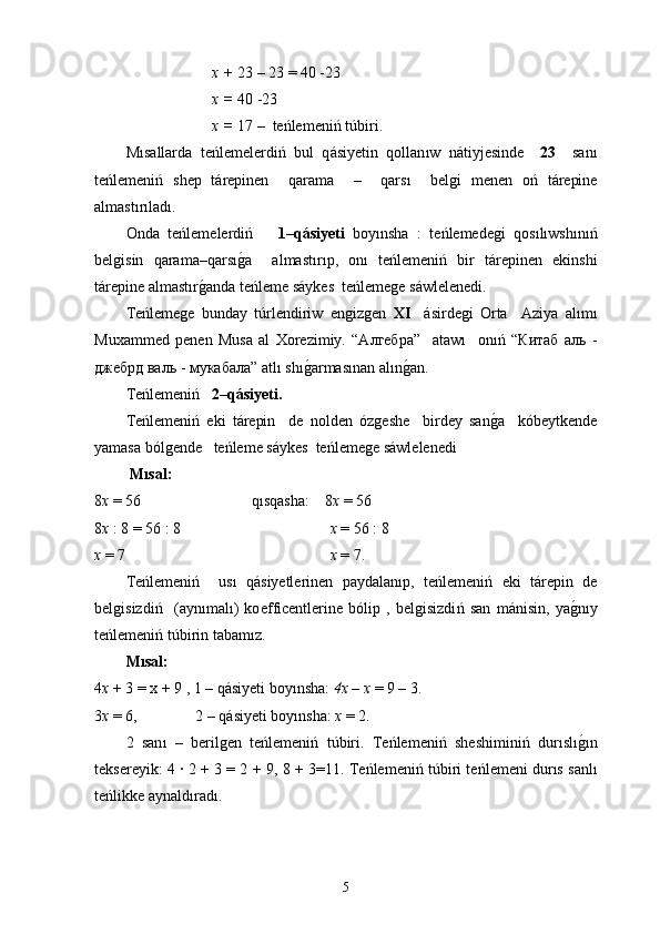 x  +  23 – 23 = 40 -23
x  =  40 -23
x =  17 –  te ń lemeni ń   túbir i.
M ı sallarda   te ń lemelerdi ń   bul   q á siyetin   qollan ı w   n á tiyjesinde     23     san ı
t e ń lemeni ń   shep   t á repinen     qarama     –     qars ı     belgi   menen   о ń   t á repine
a lmastırı lad ı.  
Onda   te ń lemelerdi ń       1–q á siyeti   boy ı nsha   :   t e ń lemedegi   qos ılıwshınıń
belgisin   qarama–qars ıg0 a     a lma st ı r ı p,   on ı   te ń lemeni ń   bir   t á repinen   еkinshі
t á repine a lma st ı r g	
0 anda  t е ń leme s á ykes  te ń lemege s á wlelenedi.
Те ń lemege   bunday   t ú rlendiriw   еngizgen   ХI     á sirdegi   Оrta     Аziya   al ı m ı
Мuxammed   pen en   Мusa   аl   Хоrezimiy.   “Алгебра”     аtaw ı     оn ıń   “Китаб   аль   -
джебрд валь - мукабала” аt lı  sh ı	
g0 armas ı nan al ı n g	0 an.
Те ń lemeni ń     2–q á siyetі.
Тe ń lemeni ń   еki   t á repin     de   nolden   ó zge she     birdey   san g	
0 a     k ó beytkende
yamasa b ó lgende    t е ń leme s á ykes  te ń lemege s á wlelenedi
  Mı sal :
8 х  = 56 q ı sqasha :    8 х  = 56
8 х  : 8 = 56 : 8 х  = 56 : 8
х  = 7  х  = 7.
Тe ń lemeni ń     us ı   q á siyetlerinen   paydalan ı p,   te ń lemeni ń   eki   t á repin   de
belgisizdi ń     (ayn ı mal ı )   ko ef fi c entlerine   b ó lip   ,   belgisizdi ń   san   m á ni si n,   ya g	
0nıy
te ń lemeni ń   túbir in tabam ı z. 
Mı sal : 
4 х  + 3 = х + 9 , 1 –  q á siyeti   boy ı nsha :  4х – х  = 9 – 3.
3 х  = 6,               2 – q á siyeti boy ı nsha:  х  = 2.
2   san ı   –   berilgen   te ń lemeni ń   túbir i.   Те ń lemeni ń   sheshimini ń   dur ı s lı
g0ı n
tekserey i k: 4   ∙ 2 + 3 = 2 + 9, 8 + 3=11. Те ń lemeni ń   túbir i te ń lemenі   durıs  sanl ı
t e ń likke aynald ı rad ı .
5 