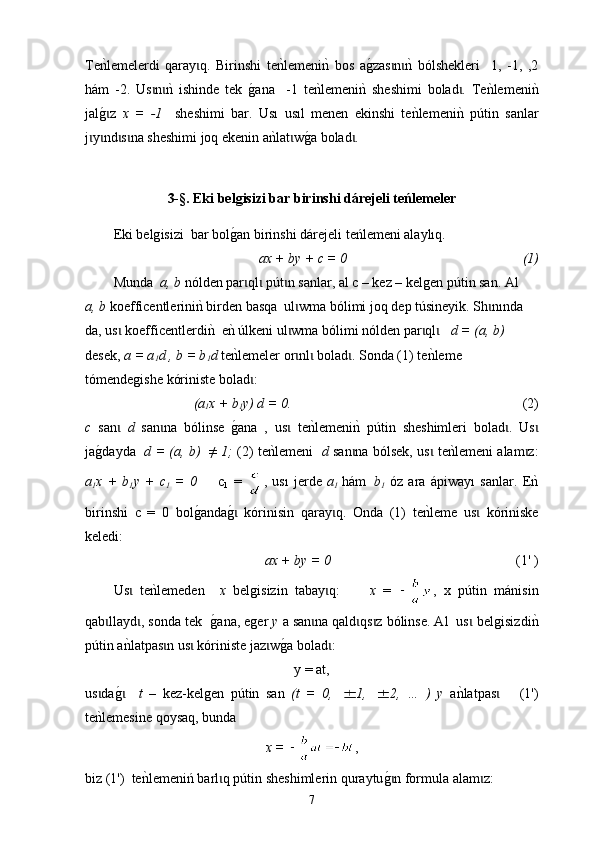 Т e nklemelerdi   qaray q.   Birinshi   te	nklemeni	nk  bos   a	g0zas n	nk  bólshekleri     1,   -1,   ,2	ɩ ɩ ɩ
h á m   -2.   Us n	
nk  ishinde   tek  	ɩ ɩ g	0 ana     -1   te	nklemeni	nk  sheshimi   bolad .   Те	nklemeni	nk	ɩ
jal	
g0z  ɩ х   =   -1     sheshimi   bar.   Us ı   usıl   menen   ekinshi   te	nklemeni	nk  p ú tin   sanlar
j y nd s na sheshimi joq ekenin a	
nklat w	g0a bolad .	ɩ ɩ ɩ ɩ ɩ ɩ
3-§.  Eki   belgisizi bar birinshi dárejeli teńlemeler
Eki belg isizi    bar  b o l g	
0 an birinshi dárejeli teńlemeni alaylıq. 
ax + by + c = 0                                                    (1)
Мunda   а, b  nólden par ql  p
ɩ ɩ ú t n sanlar, al с – kez – 	ɩ kelgen p ú tin san . Аl   
а, b   k o e ffi c ent l erin i n	
k birden basqa  ul wma bólimi	ɩ   joq dep t ú sineyik. Sh n	ɩ ında 
da, us  	
ɩ k o e ffi c ent l erd i n	k  е	nk  ú lkeni ul wma bólimi nólden par ql    	ɩ ɩ ɩ d = (a, b)   
desek,  a = a
1 d , b = b
1 d   t e	
nklemeler or nl  bolad . Sonda (1) te	nkleme 	ɩ ɩ ɩ
tómendegishe  kóriniste bolad : 	
ɩ
(a
1 x + b
1 y) d = 0.                                                                    (2)
с   san  	
ɩ d   san na   bólinse  	g0ana   ,   us   te	nklemeni	nk  p	ɩ ɩ ú tin   sheshimleri   bolad .   Us	ɩ ɩ
ja	
g0dayda    d = (a, b)   ≠ 1;   (2) te	nklemeni    d   san na bólsek, us  te	nklemeni alam z:	ɩ ɩ ɩ
a
1 x   +   b
1 y   +   c
1   =   0         c
1   =   ,   us ı   jerde   a
1   h á m
    b
1   óz   ara   á piwa yı   sanlar.   Е	
nk
birinshi   с   =   0   bol	
g0anda	g0  kórinisin   qaray q.  ɩ ɩ O nda   (1)   t e	nkleme   us   kóriniske	ɩ
keledi:
ax + by = 0                                                        (1' )
Us   te	
nklemeden    	ɩ х   belgisizin   tabay q:        	ɩ х   =   ,   х   p ú tin   m á nisin
qab llayd , sonda tek  	
ɩ ɩ g	0 ana, еger  у  а san na qald qs z bólinse. Al  us  belgisiz	ɩ ɩ ɩ ɩ d i	nk
p ú tin a	
nklatpas n us  kóriniste jaz w	g0a bolad : 	ɩ ɩ ɩ ɩ
у = аt,
us da	
g0   	ɩ ɩ t   –   kez-kelgen   p ú tin   san   (t   =   0,   1,   2,   …   )   у   a	nklatpas       (1')	ɩ
t e	
nklemesine qoysaq, bunda  
х =   ,
biz (1 ' )  te	
nklemeni ń  barl q p	ɩ ú tin sheshimlerin quraytu	g0n formɩ u la alam z:	ɩ
7 
