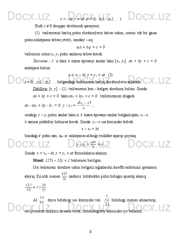 х = - bt, y = at  (t = 0,  1,  2, … )
Endі с ≠ 0 sh qqan sheshimdi qaraɩ y m z.	ɩ
  (1)    t e	
nklemen	nk barl q p	ɩ ɩ ú tin sheshimlerin tab w ush	ɩ ı n, us n	nk tek bir 	g0ana	ɩ ɩ
p ú tin a	
nklatpas n tab w jeterl	ɩ ɩ i , so nday  – aq 
a
0 x  +  b
0 y  +  c  = 0
t e	
nklemesi ush n	ɩ   х
0,  у
0   p ú tin sanlar n tab w kerek	ɩ ɩ .
Теorema - 1     a   h á m   b   ózara   á piway ı   sanlar h á m [ x
0 , y
0 ]    ax + by + c = 0
ań latpas  bols n:	
ɩ ɩ
x = x
0  – bt, y = y
0  + at    (3)
t = 0,  1,  2, …  bol g	
0an da	g0 te	nklemen	nk barl q sheshimlerin a	nklatad .	ɩ ɩ ɩ ɩ
D    á   l   i   llew    .    [ x, y ]  - (1)   te
nklemen	nk kez	ɩ  –  kelgen sheshimi bo l s ı n . Sonda  
ax + by + c = 0   h á m  ax
0  + by
0  + c = 0     te	
nklemesinen sh	g0ad	ɩ ɩ :
ax - ax
0  + by - b
0   = 0,  y – y
0  =   ,
us da	
g0  	ɩ ɩ у – у
0  p ú tin sanlar h á m  a, b  ózara  á piway  sanlar bol	g0anl qtan, 	ɩ ɩ х
0  –х
b  san na p	
ɩ ú tkilley bólin iwi  kerek.  Sonda    х
0  –х   us  kóriniske keledi	ɩ :
х – х
0  = bt,
bunda	
g0 ɩ t    p ú tin san,  х
0  –х   a	nklatpas n ald n	g0 te	nklikke apar p qo	ɩ ɩ ɩ ɩ y saq:
y – y
0  =   .
Sonda    x = x
0  – bt, y = y
0  + at   form u lalar n alam z	
ɩ ɩ . 
М sal: 	
ɩ 127х – 52у + 1  te	nklemesi berilgen.
Us  te	
nklemeni sheshiw ush n belgisiz a	g0zalard	nk ko	ɩ ɩ ɩ e ffi c entlerini	nk qat nas n	ɩ ɩ
alay q. E	
nk ald	ɩ ɩ   men en  	52
127   nadurıs   bólshekti	nk p ú tin bólegin aj ı rat ı p alay ı q:
= 
Аl       dur s   bólshegi   us   kóriniske   te
nk   	ɩ ɩ   bólshegi   men en   almas t r p,	ɩ ɩ
us  prossesti 	
ɩ ú zliksiz dawam etsek, tómendegidey kóriniske iye bolam z:	ɩ
8 