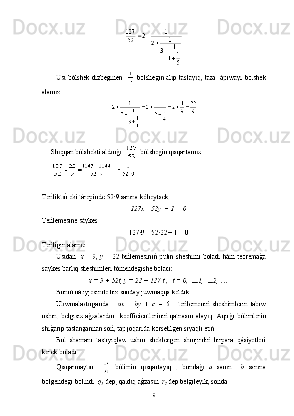 51
1 1
3 1
2 1
2
52127

Us  bólshek  ɩ d izbeginen      bólshegin al p tas	ɩ l ay q, taza   	ɩ á piway ı   bólshek
alam z:	
ɩ
Sh qqan bólshekti ald n	
g0  	ɩ ɩ ɩ  bólshegin q sqartam z:	ɩ ɩ
- =
Te	
nklikt	nk eki t	ɩ á repinde 52∙9 san na kóbeytsek, 	ɩ
127х – 52у  + 1 = 0
Te	
nklemesine s áy kes 
127∙9 – 52∙22 + 1 = 0
Te ń ligin alam z.	
ɩ
Us dan    	
ɩ х   =  9,   у   =  22  te	nklemesin i n	k  p ú tin   sheshimi   bolad ı   h á m   teorema	g0a
s á ykes barl q sheshimleri tómendegi	
ɩ she boladı :
х = 9 + 52t, у = 22 + 127 t ,   t = 0,  1,  2, ….
Bunıń nátiyjesinde biz sonday juwmaqqa keldik:
Ul wmalast r	
g0anda      	ɩ ɩ ax   +   by   +   c   =   0       teńlemeniń   sheshimlerin   tabıw
ushın,   belgisiz   a	
g0zalard	nk    koefficientlerini	nk  qatnasın   alay q	ɩ ɩ .   Aqır	g0ı   bólimlerin
shı	
g0arıp taslan	g0annan so	nk, tap joqarıda kórsetilgen sıyaqlı etiń.
Bul   shamanı   tastıyıqlaw   ushın   sheklengen   shınjırdıń   birpara   qásiyetleri
kerek boladı.
Q sqarmayt n    	
ɩ ɩ   bólimin   q sqartay q   ,   bunda	g0	 	ɩ ɩ ɩ а   san n    	ɩ b   san na	ɩ
bólgendegi b ó lindi   q
1    dep
 ,  qald q a	
g0zas n  	ɩ ɩ r
2  dep belgileyik, sonda
9 