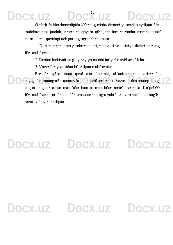 O`zbek folklorshunosligida «Kuntug`mish» dostoni yuzasidan aytilgan fikr-
mulohazalarni   jamlab,   o`zaro   muqoyasa   qilib,   ma`lum   mezonlar   asosida   tasnif
etilsa, ularni quyidagi uch guruhga ajratish mumkin:
1. Doston sujeti, asosiy qahramonlari, motivlari va tarixiy ildizlari haqidagi
fikr-mulohazalar.
2. Doston badiiyati va g`oyaviy yo`nalishi bo`yicha aytilgan fikrlar.
3. Variantlar yuzasidan bildirilgan mulohazalar.
Birinchi   galda   shuni   qayd   etish   lozimki,   «Kuntug`mish»   dostoni   bu
paytgacha monografik qamrovda tadqiq etilgan emas. Bevosita dostonning o`ziga
bag`ishlangan   maxsus   maqolalar   ham   barmoq   bilan   sanarli   darajada.   Ko`pchilik
fikr-mulohazalarni olimlar folklorshunoslikning u yoki bu muammosi bilan bog`liq
ravishda bayon etishgan.  10 