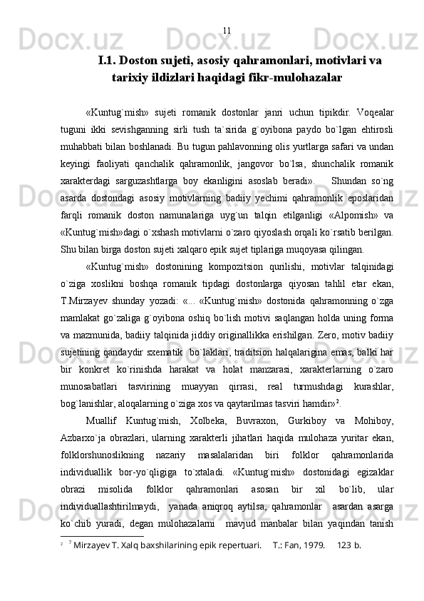 I.1.   Doston sujeti, asosiy qahramonlari, motivlari va
tarixiy ildizlari haqidagi fikr-mulohazalar
«Kuntug`mish»   sujeti   romanik   dostonlar   janri   uchun   tipikdir.   Voqealar
tuguni   ikki   sevishganning   sirli   tush   ta`sirida   g`oyibona   paydo   bo`lgan   ehtirosli
muhabbati bilan boshlanadi. Bu tugun pahlavonning olis yurtlarga safari va undan
keyingi   faoliyati   qanchalik   qahramonlik,   jangovor   bo`lsa,   shunchalik   romanik
xarakterdagi   sarguzashtlarga   boy   ekanligini   asoslab   beradi».       Shundan   so`ng
asarda   dostondagi   asosiy   motivlarning   badiiy   yechimi   qahramonlik   eposlaridan
farqli   romanik   doston   namunalariga   uyg`un   talqin   etilganligi   «Alpomish»   va
«Kuntug`mish»dagi o`xshash motivlarni o`zaro qiyoslash orqali ko`rsatib berilgan.
Shu bilan birga doston sujeti xalqaro epik sujet tiplariga muqoyasa qilingan. 
«Kuntug`mish»   dostonining   kompozitsion   qurilishi,   motivlar   talqinidagi
o`ziga   xoslikni   boshqa   romanik   tipdagi   dostonlarga   qiyosan   tahlil   etar   ekan,
T.Mirzayev   shunday   yozadi:   «...   «Kuntug`mish»   dostonida   qahramonning   o`zga
mamlakat   go`zaliga   g`oyibona   oshiq   bo`lish   motivi   saqlangan   holda   uning   forma
va mazmunida, badiiy talqinida jiddiy originallikka erishilgan. Zero, motiv badiiy
sujetining qandaydir  sxematik   bo`laklari, traditsion halqalarigina emas, balki  har
bir   konkret   ko`rinishda   harakat   va   holat   manzarasi,   xarakterlarning   o`zaro
munosabatlari   tasvirining   muayyan   qirrasi,   real   turmushdagi   kurashlar,
bog`lanishlar, aloqalarning o`ziga xos va qaytarilmas tasviri hamdir» 2
.
Muallif   Kuntug`mish,   Xolbeka,   Buvraxon,   Gurkiboy   va   Mohiboy,
Azbarxo`ja   obrazlari,   ularning   xarakterli   jihatlari   haqida   mulohaza   yuritar   ekan,
folklorshunoslikning   nazariy   masalalaridan   biri   folklor   qahramonlarida
individuallik   bor-yo`qligiga   to`xtaladi.   «Kuntug`mish»   dostonidagi   egizaklar
obrazi   misolida   folklor   qahramonlari   asosan   bir   xil   bo`lib,   ular
individuallashtirilmaydi,     yanada   aniqroq   aytilsa,   qahramonlar     asardan   asarga
ko`chib   yuradi,   degan   mulohazalarni     mavjud   manbalar   bilan   yaqindan   tanish
2
    ?
 Mirzayev T. Xalq baxshilarining epik repertuari.   T.: Fan, 1979.   123   b .11 