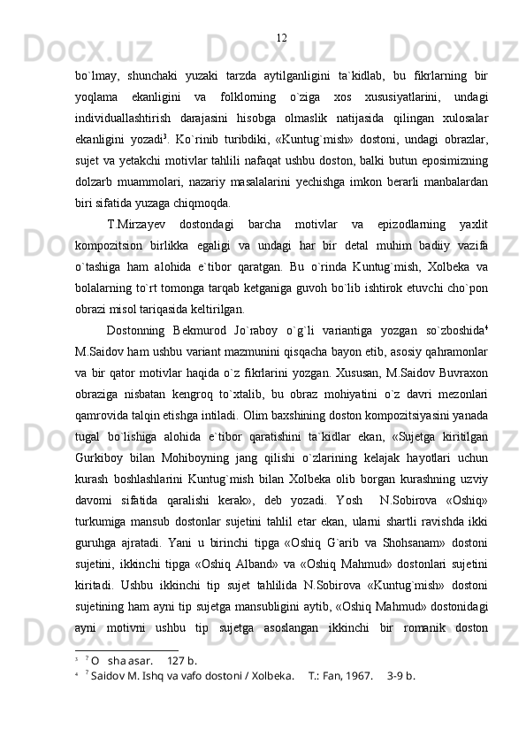 bo`lmay,   shunchaki   yuzaki   tarzda   aytilganligini   ta`kidlab,   bu   fikrlarning   bir
yoqlama   ekanligini   va   folklorning   o`ziga   xos   xususiyatlarini,   undagi
individuallashtirish   darajasini   hisobga   olmaslik   natijasida   qilingan   xulosalar
ekanligini   yozadi 3
.   Ko`rinib   turibdiki,   «Kuntug`mish»   dostoni,   undagi   obrazlar,
sujet   va yetakchi  motivlar  tahlili  nafaqat   ushbu  doston,  balki  butun  eposimizning
dolzarb   muammolari,   nazariy   masalalarini   yechishga   imkon   berarli   manbalardan
biri sifatida yuzaga chiqmoqda.
T.Mirzayev   dostondagi   barcha   motivlar   va   epizodlarning   yaxlit
kompozitsion   birlikka   egaligi   va   undagi   har   bir   detal   muhim   badiiy   vazifa
o`tashiga   ham   alohida   e`tibor   qaratgan.   Bu   o`rinda   Kuntug`mish,   Xolbeka   va
bolalarning to`rt tomonga tarqab ketganiga guvoh bo`lib ishtirok etuvchi cho`pon
obrazi misol tariqasida keltirilgan.
Dostonning   Bekmurod   Jo`raboy   o`g`li   variantiga   yozgan   so`zboshida 4
M.Saidov ham ushbu variant mazmunini qisqacha bayon etib, asosiy qahramonlar
va   bir   qator   motivlar   haqida   o`z   fikrlarini   yozgan.   Xususan,   M.Saidov   Buvraxon
obraziga   nisbatan   kengroq   to`xtalib,   bu   obraz   mohiyatini   o`z   davri   mezonlari
qamrovida talqin etishga intiladi. Olim baxshining doston kompozitsiyasini yanada
tugal   bo`lishiga   alohida   e`tibor   qaratishini   ta`kidlar   ekan,   «Sujetga   kiritilgan
Gurkiboy   bilan   Mohiboyning   jang   qilishi   o`zlarining   kelajak   hayotlari   uchun
kurash   boshlashlarini   Kuntug`mish   bilan   Xolbeka   olib   borgan   kurashning   uzviy
davomi   sifatida   qaralishi   kerak»,   deb   yozadi.   Yosh     N.Sobirova   «Oshiq»
turkumiga   mansub   dostonlar   sujetini   tahlil   etar   ekan,   ularni   shartli   ravishda   ikki
guruhga   ajratadi.   Yani   u   birinchi   tipga   «Oshiq   G`arib   va   Shohsanam»   dostoni
sujetini,   ikkinchi   tipga   «Oshiq   Alband»   va   «Oshiq   Mahmud»   dostonlari   sujetini
kiritadi.   Ushbu   ikkinchi   tip   sujet   tahlilida   N.Sobirova   «Kuntug`mish»   dostoni
sujetining ham ayni tip sujetga mansubligini aytib, «Oshiq Mahmud» dostonidagi
ayni   motivni   ushbu   tip   sujetga   asoslangan   ikkinchi   bir   romanik   doston
3
    ?
 O sha asar.   127   b .
4
    ?
 Saidov M. Ishq va vafo dostoni / Xolbeka.   T.: Fan, 1967.   3-9	
   b .12 
