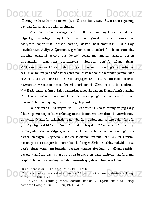 «Kuntug`mish»da   ham   ko`ramiz»   (dis.   37-bet)   deb   yozadi.   Bu   o`rinda   sujetning
quyidagi halqalari asos sifatida olingan. 
Mualliflar   ushbu   masalaga   ilk   bor   folklorshunos   Buyuk   Karimov   diqqat
qilganligini   yozishgan.   Buyuk   Karimov     Kuntug`mish,   Bug`raxon   ismlari   va
Avliyoota   toponimiga   e`tibor   qaratib,   doston   boshlamasidagi     «No`g`oy
podsholaridan   Avliyoyi   Qoraxon   degan   bor   ekan,   laqablari   Qilichxon   ekan,   shu
vaqtning   odamlari   Avliyo   ota   deydi» 5
  degan   ma`lumotga   tayanib,   doston
qahramonlari   shajarasini   qoraxoniylar   sulolasiga   bog`lab   talqin   etgan.
V.M.Jirmunskiy va H.T.Zarifovlar, so`ngra H. Zarifov o`zi Kuntug`mish dostoniga
bag`ishlangan maqolasida 6
 asosiy qahramonlar va bir qancha motivlar qoraxoniylar
davrida   Talas   va   Turkiston   atrofida   tarqalgan   turli   naql   va   afsonalar   asosida
keyinchalik   yaratilgan   degan   farazni   ilgari   suradi.   Olim   bu   o`rinda   akademik
V.V.Bartoldning qadimiy Talas yaqinidagi xarobalardan biri Kuntug`mish atalishi,
Chimkent viloyatining Tulkibosh tumanida joylashgan g`orda odamni yutib turgan
ilon surati borligi haqidagi ma`lumotlariga tayanadi.
Folklorshunos   T.Mirzayev   esa   H.T.Zarifovning   «Ba`zi   tarixiy   va   jug`rofiy
faktlar, qadim naqllar bilan «Kuntug`mish» dostoni ma`lum darajada yaqinlashadi
va   ayrim   detallarda   birlashadi.   Lekin   bu   hol   dostonning   qoraxoniylar   davrida
yaratilganligiga   dalil   bo`la   olmasa   ham,   dastlab   qadim   Talas   tevaragida   mahalliy
naqllar,   afsonalar   yaratilgani,   ajdar   bilan   kurashuvchi   qahramon   (Kuntug`mish)
obrazi   ishlangani,   keyinchalik   tarixiy   faktlardan   material   olib,   «Kuntug`mish»
dostoniga   asos   solinganidan   darak   beradi» 7
  degan   fikrlarini   ushbu   hududdan   o`zi
yozib   olgan   yangi   ma`lumotlar   asosida   yanada   rivojlantirib,   «Kuntug`mish»
dostoni   yaratilgan   davr   va   epos   asosida   turuvchi   bir   qator   motivlar   hamda   uning
tarqalish hududi, asosiy kuylovchilari xususida quyidagi xulosalarga keladi: 
5
 Bulbul taronalari.   T.: Fan, 1971. 1-jild.   178   b .
6
  Zarif X. «Kuntug mish»  dostoni haqida / Ergash shoir va uning  dostonchilikdagi

o rni.   T.: Fan, 1971.	
 
7
      ?
  Zarif   X.   «Kuntug mish»   dostoni   haqida   /   Ergash   shoir   va   uning	

dostonchilikdagi o rni.   T.: Fan, 1971.  45	
    b .13 