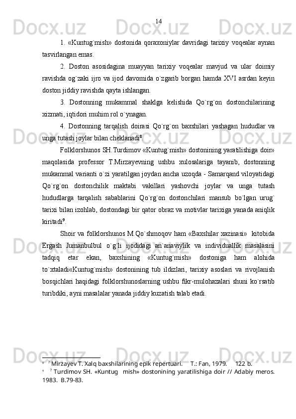 1.   «Kuntug`mish»   dostonida   qoraxoniylar   davridagi   tarixiy   voqealar   aynan
tasvirlangan emas.
2.   Doston   asosidagina   muayyan   tarixiy   voqealar   mavjud   va   ular   doimiy
ravishda  og`zaki ijro va ijod davomida o`zgarib borgan hamda XVI asrdan keyin
doston jiddiy ravishda qayta ishlangan.
3.   Dostonning   mukammal   shaklga   kelishida   Qo`rg`on   dostonchilarining
xizmati, iqtidori muhim rol o`ynagan.
4.   Dostonning   tarqalish   doirasi   Qo`rg`on   baxshilari   yashagan   hududlar   va
unga tutash joylar bilan cheklanadi 8
.
Folklorshunos SH.Turdimov «Kuntug`mish» dostonining yaratilishiga doir»
maqolasida   professor   T.Mirzayevning   ushbu   xulosalariga   tayanib,   dostonning
mukammal varianti o`zi yaratilgan joydan ancha uzoqda - Samarqand viloyatidagi
Qo`rg`on   dostonchilik   maktabi   vakillari   yashovchi   joylar   va   unga   tutash
hududlarga   tarqalish   sabablarini   Qo`rg`on   dostonchilari   mansub   bo`lgan   urug`
tarixi bilan izohlab, dostondagi bir qator obraz va motivlar tarixiga yanada aniqlik
kiritadi 9
.
Shoir  va folklorshunos  M.Qo`shmoqov ham «Baxshilar  xazinasi»   kitobida
Ergash   Jumanbulbul   o`g`li   ijodidagi   an`anaviylik   va   individuallik   masalasini
tadqiq   etar   ekan,   baxshining   «Kuntug`mish»   dostoniga   ham   alohida
to`xtaladi«Kuntug`mish»   dostonining   tub   ildizlari,   tarixiy   asoslari   va   rivojlanish
bosqichlari haqidagi  folklorshunoslarning ushbu fikr-mulohazalari shuni  ko`rsatib
turibdiki, ayni masalalar yanada jiddiy kuzatish talab etadi.
8
    ?
 Mirzayev T. Xalq baxshilarining epik repertuari.   T.: Fan, 1979.   122   b .
9
      ?
  Turdimov SH.  «Kuntug mish»  dostonining  yaratilishiga   doir	
   //   Adabiy  meros.
1983.  	
 B. 79-83. 14 
