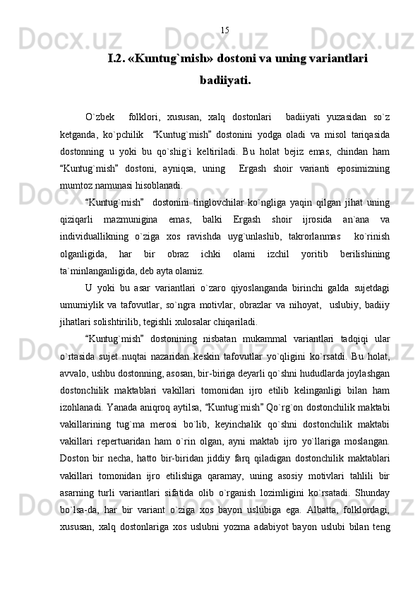 I.2. «Kuntug`mish» dostoni va uning variantlari
badiiyati.
O`zbek     folklori,   xususan,   xalq   dostonlari     badiiyati   yuzasidan   so`z
ketganda,   ko`pchilik     Kuntug`mish   dostonini   yodga   oladi   va   misol   tariqasida 
dostonning   u   yoki   bu   qo`shig`i   keltiriladi.   Bu   holat   bejiz   emas,   chindan   ham
Kuntug`mish   dostoni,   ayniqsa,   uning     Ergash   shoir   varianti   eposimizning	
 
mumtoz namunasi hisoblanadi.
Kuntug`mish     dostonini   tinglovchilar   ko`ngliga   yaqin   qilgan   jihat   uning	
 
qiziqarli   mazmunigina   emas,   balki   Ergash   shoir   ijrosida   an`ana   va
individuallikning   o`ziga   xos   ravishda   uyg`unlashib,   takrorlanmas     ko`rinish
olganligida,   har   bir   obraz   ichki   olami   izchil   yoritib   berilishining
ta`minlanganligida, deb ayta olamiz.
U   yoki   bu   asar   variantlari   o`zaro   qiyoslanganda   birinchi   galda   sujetdagi
umumiylik   va   tafovutlar,   so`ngra   motivlar,   obrazlar   va   nihoyat,     uslubiy,   badiiy
jihatlari solishtirilib, tegishli xulosalar chiqariladi.
Kuntug`mish   dostonining   nisbatan   mukammal   variantlari   tadqiqi   ular
 
o`rtasida   sujet   nuqtai   nazaridan   keskin   tafovutlar   yo`qligini   ko`rsatdi.   Bu   holat,
avvalo, ushbu dostonning, asosan, bir-biriga deyarli qo`shni hududlarda joylashgan
dostonchilik   maktablari   vakillari   tomonidan   ijro   etilib   kelinganligi   bilan   ham
izohlanadi. Yanada aniqroq aytilsa,  Kuntug`mish  Qo`rg`on dostonchilik maktabi	
 
vakillarining   tug`ma   merosi   bo`lib,   keyinchalik   qo`shni   dostonchilik   maktabi
vakillari   repertuaridan   ham   o`rin   olgan,   ayni   maktab   ijro   yo`llariga   moslangan.
Doston   bir   necha,   hatto   bir-biridan   jiddiy   farq   qiladigan   dostonchilik   maktablari
vakillari   tomonidan   ijro   etilishiga   qaramay,   uning   asosiy   motivlari   tahlili   bir
asarning   turli   variantlari   sifatida   olib   o`rganish   lozimligini   ko`rsatadi.   Shunday
bo`lsa-da,   har   bir   variant   o`ziga   xos   bayon   uslubiga   ega.   Albatta,   folklordagi,
xususan,   xalq   dostonlariga   xos   uslubni   yozma   adabiyot   bayon   uslubi   bilan   teng 15 
